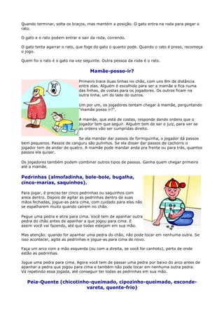Quando terminar, solta os braços, mas mantém a posição. O gato entra na roda para pegar o
rato.

O gato e o rato podem entrar e sair da roda, correndo.

O gato tenta agarrar o rato, que foge do gato o quanto pode. Quando o rato é preso, recomeça
o jogo.

Quem foi o rato é o gato na vez seguinte. Outra pessoa da roda é o rato.

                                   Mamãe-posso-ir?

                             Primeiro trace duas linhas no chão, com uns 8m de distância
                             entre elas. Alguém é escolhido para ser a mamãe e fica numa
                             das linhas, de costas para os jogadores. Os outros ficam na
                             outra linha, um do lado do outros.

                             Um por um, os jogadores tentam chegar à mamãe, perguntando
                             "mamãe posso ir?".

                             A mamãe, que está de costas, responde dando ordens que o
                             jogador tem que seguir. Alguém tem de ser o juiz, para ver se
                             as ordens vão ser cumpridas direito.

                            Se ela mandar dar passos de formiguinha, o jogador dá passos
bem pequenos. Passos de canguru são pulinhos. Se ela disser dar passos de cachorro o
jogador tem de andar de quatro. A mamãe pode mandar anda pra frente ou para trás, quantos
passos ela quiser.

Os jogadores também podem combinar outros tipos de passos. Ganha quem chegar primeiro
até a mamãe.

Pedrinhas (almofadinha, bole-bole, bugalha,
cinco-marias, saquinhos).

Para jogar, é preciso ter cinco pedrinhas ou saquinhos com
areia dentro. Depois de agitar as pedrinhas dentro de suas
mãos fechadas, jogue-as para cima, com cuidado para elas não
se espalharem muito quando caírem no chão.

Pegue uma pedra e atire para cima. Você tem de apanhar outra
pedra do chão antes de apanhar a que jogou para cima. E
assim você vai fazendo, até que todas estejam em sua mão.

Mas atenção: quando for apanhar uma pedra do chão, não pode tocar em nenhuma outra. Se
isso acontecer, agite as pedrinhas e jogue-as para cima de novo.

Faça um arco com a mão esquerda (ou com a direita, se você for canhoto), perto de onde
estão as pedrinhas.

Jogue uma pedra para cima. Agora você tem de passar uma pedra por baixo do arco antes de
apanhar a pedra que jogou para cima e também não pode tocar em nenhuma outra pedra.
Vá repetindo essa jogada, até conseguir ter todas as pedrinhas em sua mão.

   Peia-Quente (chicotinho-queimado, cipozinho-queimado, esconde-
                         vareta, quente-frio)
 