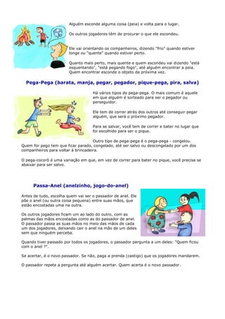 Alguém esconde alguma coisa (peia) e volta para o lugar.

                        Os outros jogadores têm de procurar o que ele escondeu.


                        Ele vai orientando os companheiros, dizendo "frio" quando estiver
                        longe ou "quente" quando estiver perto.

                        Quanto mais perto, mais quente e quem escondeu vai dizendo "está
                        esquentando", "está pegando fogo", até alguém encontrar a peia.
                        Quem encontrar esconde o objeto da próxima vez.

  Pega-Pega (barata, manja, pegar, pegador, pique-pega, pira, salva)

                                    Há vários tipos de pega-pega. O mais comum é aquele
                                    em que alguém é sorteado para ser o pegador ou
                                    perseguidor.

                                    Ele tem de correr atrás dos outros até conseguir pegar
                                    alguém, que será o próximo pegador.

                                    Para se salvar, você tem de correr e bater no lugar que
                                    foi escolhido para ser o pique.

                                    Outro tipo de pega-pega é o pega-pega - congelou.
Quem for pego tem que ficar parado, congelado, até ser salvo ou descongelado por um dos
companheiros para voltar à brincadeira.

O pega-cocorô é uma variação em que, em vez de correr para bater no pique, você precisa se
abaixar para ser salvo.




      Passa-Anel (anelzinho, jogo-do-anel)

Antes de tudo, escolha quem vai ser o passador de anel. Ele
põe o anel (ou outra coisa pequena) entre suas mãos, que
estão encostadas uma na outra.

Os outros jogadores ficam um ao lado do outro, com as
palmas das mãos encostadas como as do passador de anel.
O passador passa as suas mãos no meio das mãos de cada
um dos jogadores, deixando cair o anel na mão de um deles
sem que ninguém perceba.

Quando tiver passado por todos os jogadores, o passador pergunta a um deles: "Quem ficou
com o anel ?".

Se acertar, é o novo passador. Se não, paga a prenda (castigo) que os jogadores mandarem.

O passador repete a pergunta até alguém acertar. Quem acerta é o novo passador.
 