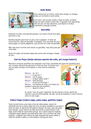 João Bobo

                               Uma criança fica no centro, entre dois amigos ou amigas,
                               sendo um na frente e outro atrás.

                               O do meio, com os pés unidos e fixos no chão, se deixa
                               empurrar para frente e para trás. É apoiado com segurança,
                               cada vez por um dos parceiros, que depois o conduz
                               novamente à posição vertical.

                                         Garrafão

Desenhe no chão uma garrafa grande e um outro círculo fora dela
que será o céu.

Escolha alguém para ficar no céu e ser o pegador. O resto da
turma fica em volta do garrafão. O pegador vem correndo do céu e
tenta pegar os outros jogadores, que correm em volta do garrafão.

Não vale pisar na linha nem entrar no garrafão, mas vale pular por
cima dele.

Quem for pego vai levando tapas dos outros até conseguir chegar
ao céu.

       Caí-no-Poço (beijo-abraço-aperto-de-mão, pó-rouge-batom)

Meninos e meninas escolhem em separado uma fruta, escondido de quem foi escolhido para
cair no poço. Ele terá de adivinhar a fruta no final. O menino que
caiu no poço começa a brincadeira, e uma menina responde,
assim:

                    Menino: - Ai ! Ai !
                    Menina: - O que foi ?
                    Menino: - Caí no poço.
                    Menina: - A água bateu onde ?
                    Menino: - Pelo pescoço.
                    Menina: - O que se tira disso ?
                    Menino: - Um aperto de mão e um beijo (ou
                    qualquer coisa que ele escolher).
                    Menina: - Qual é a fruta ?

                    Aí, quem "caiu no poço" responde. Se ele acertar a fruta, ganha da
                    menina o que ele tinha pedido. Se não, sai da brincadeira, e outro menino
                    entra no seu lugar.

 Cabra-Cega (cobra-cega, pata-cega, galinha-cega)

Todo mundo forma uma roda e fica de mãos dadas. Quem for
escolhido pra ser a cabra-cega fica com os olhos vendados e vai para o
meio da roda. A cabra tem de agarrar alguém da roda, que não pode
ficar parada: quem estiver do lado para onde a cabra estiver indo
foge, quem está do outro lado avança. Se a cabra-cega for esperta,
consegue pegar alguém que está atrás dela. Se a corrente da roda
quebrar, o jogador que estiver do lado esquerdo de quem soltou a
mão fica sendo a cabra, e a brincadeira começa de novo.
 