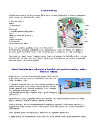 Boca-de-Forno

Escolha antes quem vai ser o mestre. Ele é quem começa a brincadeira, dizendo frases que
todo mundo tem de responder, assim:

- Boca de forno ?                                                                           -
Forno.                                                                                      -
Tirando bolo ?                                                                              -   Bolo
!                                                                                           -
Maracujá ?                                                                                  -   Já !
- Seu rei mandou perguntar !                                                                -   O
quê ?                                                                                       -   Se
faz tudo o que ele mandar ?                                                                 -
Tudo !                                                                                      -   E
quem não fizer ?                                                                            -
Ganha bolo !                                                                                -   Seu
rei mandou dizer para ...

E aí, vem a ordem, que todo mundo tem de cumprir.
Normalmente, o mestre pede para buscar alguma coisa, como uma flor ou uma pedra. O
primeiro que trouxer fica livre, o resto toma bolo, que são tapas na mão de vários tipos.

Tem bolo frio (leve), morno (médio), quente (forte), de passarinho (beliscão de leve), de pai
(bem forte) e de mãe (bem livre). Quem escolhe que bolo cada um vai tomar é o ganhador,
que vira mestre na próxima jogada.




  Barra-Bandeira (caça-bandeira, bandeirinha,rouba-bandeira, salva-
                          madeira, vitória)

Para brincar, é preciso de um espaço grande (de 8 metros
a 15 metros de comprimento), dividido ao meio por uma
linha riscada no chão.

A bandeira pode ser uma vara com um lenço amarrado na
ponta ou qualquer outro marco. Separe a turma em dois
times, cada um numa metade do espaço. Cada time põe
sua bandeira ao fundo do campo.
Alguém tem de ser o juiz e gritar "larga!" para começar a
brincadeira.

Quando ouvir o grito, o jogador das pontas de cada uma das equipes sai correndo e tenta
pegar a bandeira e levá-la de volta para o seu time.

O difícil é chegar até a bandeira sem ser agarrado por alguém do outro time. Para isso, o
jogador não pode ir direto ao alvo, tem de fazer manobras, correr para o lado, confundir os
adversários.

Leva o ponto quem conseguir pegar a bandeira ou agarrar o adversário.

A cada rodada, os corredores da ponta vão para o fim da fila. Ganha quem fizer mais pontos.
 