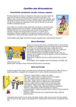 Cartilha das Brincadeiras
    Amarelinha (academia, escada, macaca, sapata)

Primeiro desenhe no chão um diagrama como este aí ao lado. Quem for
jogar fica no inferno e lança uma pedra, mirando no número 1. Se
acertar, pula num pé só no número 2 e depois nos três. Em seguida, pula
colocando um pé no número 4 e outro no 5 (as asas). Pula de novo com
um pé só no número 6 (o pescoço) e pisa com os dois pés no céu (que
também é chamada de lua).

Para voltar, faz a mesma coisa, abaixando um pouco no número 2 para
pegar a pedra que ficou no número 1, pulando depois para o inferno.
Começa tudo de novo, só que dessa vez, tem de mirar a pedra no
número 2 e pular num pé só direto no número 3. E assim vai a
brincadeira, até que o jogador erre e passe a vez para o próximo
companheiro. Quem sai do jogo, quando volta, começa de onde errou.

Você também pode jogar amarelinha sozinho. Quando errar, recomece do número 1.

                                     Barra-Manteiga

                              Separe a turma em dois times, que devem ficar a uns 8 metros
                              de distância. Os jogadores ficam um ao lado do outro, formando
                              uma linha, com as palmas das mãos viradas para cima.
                              Um jogador vai até o time adversário e bate com a palma da
                              mão direita nas mãos dos jogadores do outro time.
                              Ele vai batendo de leve nas mãos de todo mundo, mas, de
                              repente, dá um tapão na mão de alguém e corre de volta para o
                              seu lado do campo.
                              Quem levar o tapa tem de correr atrás do adversário e tentar
                              pegá-lo.
                              Se conseguir, leva o jogador para a sua equipe e vai bater nas
mãos do outro time.
Ganha quem conseguir trazes mais adversários para a sua equipe.

                                     Bola-na-Parede

A idéia do jogo é fácil: lançar uma bola contra a parede sem deixá-la cair no chão. Só que, a
cada lançamento, o jogador tem de jogá-la de um jeito, dizendo uma palavra, assim:

                         - Primeiro ! (joga a bola e a segura de volta);
                         - Seu lugar ! (joga a bola e a segura sem sair do lugar);
                         - Sem rir ! (joga a bola e a segura sem rir);
                         - Sem falar ! (joga a bola e a segura com a boca fechada);
                         - Uma mão ! (joga a bola e a segura com a mão direita);
                         - A outra ! (joga a bola e a segura com a mão esquerda);
                         - Uma palma ! (joga a bola, bate uma palma e a segura);
                         - Duas palmas ! (joga a bola, bate duas palmas e a segura);
                         - Pirueta ! (joga a bola, enrola os braços e a segura);
                         - Trás para diante ! (bate uma palma atrás e outra na frente antes de
                         segurar a bola);
                         - Quietas ! (bate nas coxas com as palmas das mãos, antes de
                         segurara bola).

Você pode jogar sozinho ou em grupo. Se jogar sozinho, cada vez que errar tem de começar
tudo de novo. Se não, passe a vez quando errar. Ganha quem fizer primeiro a seqüência até o
fim.
 