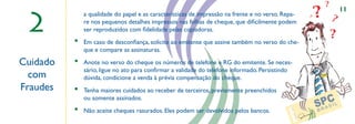 ?
                                                                                                                                    ?           11

 2
              a qualidade do papel e as características de impressão na frente e no verso. Repa-
              re nos pequenos detalhes impressos nas folhas de cheque, que diﬁcilmente podem
                                                                                                                                ?
                                                                                                                                            ?
              ser reproduzidos com ﬁdelidade pelas copiadoras.
                                                                                                                                            ?
          •   Em caso de desconﬁança, solicite ao emitente que assine também no verso do che-
              que e compare as assinaturas.

Cuidado   •   Anote no verso do cheque os números de telefone e RG do emitente. Se neces-
              sário, ligue no ato para conﬁrmar a validade do telefone informado. Persistindo                                   a
  com                                                    ,,
              dúvida, condicione a venda à prévia compensação do cheque.
Fraudes   •   Tenha maiores cuidados ao receber de terceiros, previamente preenchidos
              ou somente assinados.
          •   Não aceite cheques rasurados. Eles podem ser devolvidos pelos bancos.




                                                                                              CÓD
                                                                                                 . AGÊ
                                                                                                   NCI
                                                                                                      A
                                                                                                          N. DA
                                                                                                             CON
                                                                                                                  TA DEP
                                                                                                                      OSITAN
                                                                                                                           TE
 