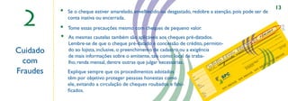 13

 2
          •   Se o cheque estiver amarelado, envelhecido ou desgastado, redobre a atenção, pois pode ser de
              conta inativa ou encerrada.
          •   Tome essas precauções mesmo com cheques de pequeno valor.
                                                                                                                                                           0# .
          •                                                                                                                                      1.5.0.,.0................
                                                                                                                                              #.. . ..   ..
                                                                                                                                               .
                                                                                                                                  ....................
              As mesmas cautelas também são aplicáveis aos cheques pré-datados.                                                                                                                                                                                                R$                         rde
                                                                                                                                                                                                                                                                                                             m




                                                                                                                           ........
                                                                                                                                                                                                                                                                                                        ao
                                                                                                                                                                                                                                                                      C3                           à su




                                                                                                                   ........
                                                                                                                                                                                                                                                                           8                  ou



              Lembre-se de que o cheque pré-datado é concessão de crédito, permitin-
                                                                                                                                                                                                                                                               ro
                                                                                                                                                                                                                                                          ú me
                                                                                                                                                                                                                                                       eN        41




                                                                                                          e.a..i.s........
                                                                                                                                                                                                                                                            00
                                                                                                                                                                                                                                                      u
                                                                                                                                                                                                                                                  eq                                               de
                                                                                                                                                                                                                                                Ch
                                                                                                                                                                                                                                                       00
                                                                                                                                                                                                                                                                                                                             o
                                                                                                                                                                                                                                                                                                                          ari
                                                                                                                                                                                                                                                                                                                       nc




Cuidado
                                                                                                                                                                                                                                        rie                                                                          ba 06
                                                                                                                                                                                                                                      Sé                                                                           te 1/20
                                                                                                                                                                                                                                                                                                                en


              do ao lojista, inclusive, o preenchimento de cadastro ou a exigência                                                                                                                                                         AA




                                                                                                   ta r.. .
                                                                                                                                                                                                                             C2                                                                              Cli sde 1
                                                                                                                                                                                                                                                                                                              de
                                                                                                                                                                                                                                  0




                                                                                            u.e.n........
                                                                                                                                                                                                                  ro
                                                                                                                                                                                                               me      .6                                                                de
                                                                                                                                                                                                             Nú
                                                                                                                                                                                                                    75
                                                                                                                                                                              IL
              de mais informações sobre o emitente, tais como: local de traba-
                                                                                                                                                                                                       nta
                                                                                                                                                                                                     Co       1.6
                                                                                                                                                                           AS
                                                                                                                                                                                                                                                                                    ,,




                                                                                   ci..n..q... . .
                                                                                                                                                                                                          10


  com
                                                                                                                                                                                            C1

                                                         ,,                                                                                                             BR                       1
                                                                                                                                                                 PC
                                                                                                                                                                                 cia
                                                                                                                                                                              ên


              lho, renda mensal, dentre outras que julgar necessárias.
                                                                                       .
                                                                                                                                                                            Ag         93                                                                                           e
                                                                                                                                                              S   nc
                                                                                                                                                                    o            01                                                                                     est
                                                                                                                                                        IL
                                                                                                                                                              Ba
                                                                                                                                                                   29
                                                                                                                                                                        1                                                                                             rT
                                                                                                                                                                                                                                                                   ido8
                                                                                                                                                   AS
                                                                                                                                                   om
                                                                                                                                                      p
                                                                                                                                                          8                                                                                                   um 8-7
                                                                                                                                              BR       01                                                                                                   ns042962


Fraudes
                                                                                                                                                  C                 e   e
                                                                                                                                                                est a d
                                                                                                                                                              or anti
                                                                                                                                                                                                                                                          o
                                                                                                                                                                                                                                                     C PF 27
                                                                                                                                                           e p a qu                                                                                                                 C
              Explique sempre que os procedimentos adotados                                                                                                                                                                                                                SP
                                                                                                                                                        gu                                                                                             C
                                                                                                                                                      Pa que
                                                                                                                                                          e
                                                                                                                                                       ch

                                                                                                                                                                                                                                                              IL
                                                                                                          N.
                                                                                                                                                                                                                                                     R     AS
              têm por objetivo proteger pessoas honestas como                                                                                                                                                                              CB
                                                                                                                 ta                                           a
                                                                                                               Da

                                                                                                                                                                                                                                  SP
                                                                                                                                o
                                                                                                                             cid
                                                                                                                       ore
                                                                                                                    Fav

                                                                                                                                                                                                                       SIL
              ele, evitando a circulação de cheques roubados e falsi-                                                        o
                                                                                                                         Sald terio
                                                                                                                          An amen
                                                                                                                                nç
                                                                                                                                    r
                                                                                                                                      tos
                                                                                                                                                                                                     CB
                                                                                                                                                                                                               RA
                                                                                                                                                                                            SP
              ﬁcados.
                                                                                                                             La



                                                                                                                                       e
                                                                                                                                    Est eque
                                                                                                                                     Ch
                                                                                                                                            o
                                                                                                                                        Sald al
                                                                                                                                         Atu
 