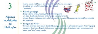 17

   3
                  mesmo banco modiﬁcando os números de série. Com a numeração
                  trocada, criam uma folha de cheque que não está
                  “bloqueada”.
              •   Caneta que apaga
                  Escreve como caneta, mas apaga tão facilmente quanto
                  um lápis. O golpista oferece a caneta para o preenchimento do
 Algumas          cheque. Depois, é só apagar com a borracha e alterar o valor. São as canetas hidrográﬁcas, vendidas
modalidades       em papelarias.                             ,,



     de       •   Lavagem de cheque
                  Com um cotonete e um pouco de cândida ou água sanitária, os golpistas conseguem “lavar” (apagar)
falsiﬁcação       os valores do cheque. Depois, é só escrever o novo valor por cima. Alguns usam produto químico
                  usado para “lavar” papel moeda.
 