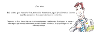 Caro leitor,


Esta cartilha quer mostrar a você, de maneira descontraida, alguns procedimentos a serem
                  seguidos ao receber cheques em transações comerciais.


Seguindo as dicas fornecidas nas próximas páginas o recebimento de cheques se tornará
mais seguro, permitindo a identiﬁcação de fraudes e a redução de prejuízos para o seu
                                  estabelecimento.
 