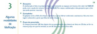 19

   3
              •   Grosseiro
                  A adulteração é feita no próprio cheque, aproveitando os espaços em branco. Um valor de R$80,00
                  pode, com a ajuda do número 1, virar R$180,00. Por vezes a adulteração é tão grosseira que o che-
                  que pode parecer rasurado.
              •   Cortadinho
                  O golpista corta a folha de cheque, aproveita a parte inferior onde está a assinatura, e faz uma mon-
 Algumas          tagem colocando a parte que falta de outro cheque.
modalidades                                                 ,,

              •   Prazo de prescrição
     de           O cheque prescreve 180 dias depois de sua apresentação, que deverá ser feita em 30 dias, se for na
                  mesma praça em que foi emitido, ou em 60 dias, caso ocorra fora dela.
falsiﬁcação
 