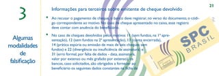 21

   3
                  Informações para terceiros sobre emitente de cheque devolvido
              •   Ao recusar o pagamento de cheque, o banco deve registrar, no verso do documento, o códi-
                  go correspondente ao motivo. No caso de cheque apresentado no caixa, esse registro
                  deve contar com anuência do beneﬁciário.
              •   No caso de cheques devolvidos pelos motivos 11 (sem fundos, na 1ª apre-
 Algumas          sentação), 12 (sem fundos na 2ª apresentação), 13 (conta encerrada),
modalidades       14 (prática espúria ou emissão de mais de ,,seis cheques sem
                  fundos) e 22 (divergência ou insuﬁciência de assinatura) e
     de           31 (erro formal, por falta de dados - data, assinatura,




                                                                            CÓ
                                                                            D. A
                  valor por extenso ou mês grafado por extenso), os
falsiﬁcação




                                                                                GÊN
                                                                                  IAC
                  bancos, caso solicitados, são obrigados a fornecer ao




                                                                                        N. D
                                                                                         AC
                                                                                           ON
                                                                                               TA
                                                                                                DE
                  beneﬁciário os seguintes dados constantes na ﬁcha de




                                                                                                PO
                                                                                                    SIT
                                                                                                       AN
                                                                                                      TE
 