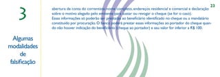 23

   3
              abertura de conta do correntista: nome completo, endereços residencial e comercial e declaração
              sobre o motivo alegado pelo emitente para sustar ou revogar o cheque (se for o caso).
              Essas informações só poderão ser prestadas ao beneﬁciário identiﬁcado no cheque ou a mandatário
              constituído por procuração. O banco poderá prestar essas informações ao portador do cheque quan-
              do não houver indicação do beneﬁciário (cheque ao portador) e seu valor for inferior a R$ 100.

 Algumas
modalidades                                           ,,



     de
falsiﬁcação
 