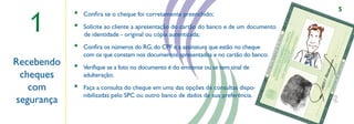 5

  1
            •   Conﬁra se o cheque foi corretamente preenchido;
            •   Solicite ao cliente a apresentação do cartão do banco e de um documento
                de identidade - original ou cópia autenticada;
            •   Conﬁra os números do RG, do CPF e a assinatura que estão no cheque
                com os que constam nos documentos apresentados e no cartão do banco;
Recebendo   •   Veriﬁque se a foto no documento é do emitente ou se tem sinal de
 cheques        adulteração;
                                                         ,,



   com      •   Faça a consulta do cheque em uma das opções de consultas dispo-
                nibilizadas pelo SPC ou outro banco de dados de sua preferência.
segurança
 