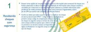 7

  1
            •   Existem várias opções de consultas: o simples acesso às informações sobre emitentes de cheques sem
                fundos cadastrados no Banco Central (CCF); a obtenção de informações sobre cheques sustados e
                cancelados por roubo, furto ou extravio; informações cadastrais ou, também informações sobre
                pendências de crédito, protestos, ações, ou ainda outras eventuais irregularidades, a exem-
                plo de CPFs que tenham sido cancelados pela Receita Federal;                                                                                                                                                           C3
                                                                                                                                                                                                                                                R$
                                                                                                                                                                                                                                                                                    ao
                                                                                                                                                                                                                                                                                      rde
                                                                                                                                                                                                                                                                                         m

                                                                                                                                                                                                                                                                               à su
                                                                                                                                                                                                                                            8                             ou




            •
                                                                                                                                                                                                                            ero
                                                                                                                                                                                                                          úm
                                                                                                                                                                                                                      eN      4   1

                Conﬁra os dados que estão na parte superior e na inferior do cheque                                                                                                                                        00
                                                                                                                                                                                                                     u
                                                                                                                                                                                                                  eq                                                           de
                                                                                                                                                                                                                Ch
                                                                                                                                                                                                                      00
                                                                                                                                                                                                                                                                                                         o
                                                                                                                                                                                                                                                                                                      ari




Recebendo
                                                                                                                                                                                                                                                                                                   nc
                                                                                                                                                                                                        rie                                                                                      ba 06
                                                                                                                                                                                                      Sé                                                                                       te 1/20
                                                                                                                                                                                                                                                                                            en
                                                                                                                                                                                             C2            AA                                                                            Cli sde 1
                                                                                                                                                                                                                                                                                          de
                                                                                                                                                                                                  0
                em barras, denominado CMC7 - código do Banco e da Agência no                                                                                                 Nú
                                                                                                                                                                               me
                                                                                                                                                                                  ro
                                                                                                                                                                                    75
                                                                                                                                                                                       .6                                                                 de


                                                                                                                                                                                                                                                                                             SIL
                                                                                                                                                                       nta
                                                                                                                                                                     Co       1.6                                                                    ,,




 cheques
                                                                                                                                                                          10
                                                                                                                                                                                                                                                                                    RA
                primeiro campo; código da compensação (Comp) e número
                                                                                                                                                            C1
                                                          ,,                                                                                                     1
                                                                                                                                                                                                                                                                          B
                                                                                                                                                                                                                                                                       PC
                                                                                                                                                   cia
                                                                                                                                                ên      3
                                                                                                                                              Ag
                                                                                                                                      o            0 19                                                                                        st    e                S
                                                                                                                                                                                                                                            Te
                do cheque no segundo campo; e número da conta no ter-
                                                                                                                                    nc
                                                                                                                                                                                                                                                                 IL
                                                                                                                                Ba        1
                                                                                                                                     29                                                                                           or
                                                                                                                     mp                                                                                                       mid-78                           AS

   com
                                                                                                                   Co       8                                                                                           nsu2962                         R
                                                                                                                                                                                                                                8
                                                                                                                         01               e

                                                                                                                                                                                                                                                     CB
                                                                                                                                      e
                                                                                                                                  est a d
                                                                                                                                                                                                                     CoF 270
                                                                                                                                                                                                                             4
                                                                                                                                or anti


                ceiro campo. Lembre-se apenas que o último número
                                                                                                                             e p a qu

                                                                                                                                                                                                                                            SP
                                                                                                                          gu                                                                                          P
                                                                                                                                                                                                                      C
                                                                                                                        Pa que
                                                                                                                            e
                                                                                                                         ch

                                                                                                                                                                                                                                  IL
                                                                           N.                                                                                                                                             AS
                no primeiro e no terceiro campos correspondem aos                                                                                                                                             R

segurança                                                                                                                                                                                                  CB
                                                                                  ta                                            a
                                                                                Da

                                                                                                                                                                                                  SP
                                                                                                 o
                                                                                              cid
                                                                                        ore
                                                                                     Fav


                dígitos veriﬁcadores e no segundo campo se refere ao                          o
                                                                                          Sald terio
                                                                                           An amen
                                                                                                     r
                                                                                                       tos
                                                                                                                                                                          BR
                                                                                                                                                                             A         SIL
                                                                                                                                                                     C
                tipo de cheque;
                                                                                                 nç
                                                                                                                                                            SP
                                                                                              La



                                                                                                        e
                                                                                                     Est eque
                                                                                                      Ch
                                                                                                             o
                                                                                                         Sald al
                                                                                                          Atu
 