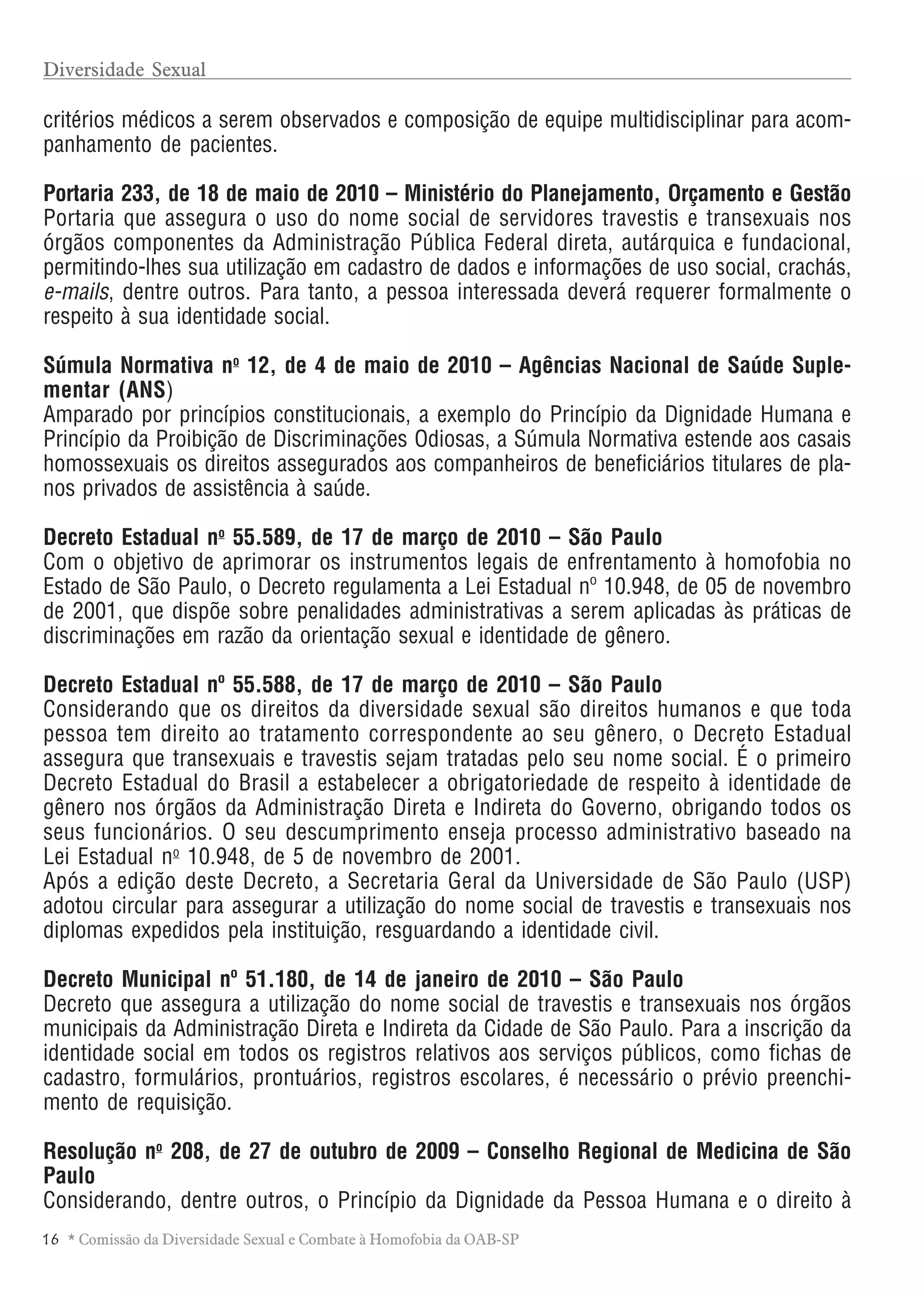 1 6 * Comissão da Diversidade Sexual e Combate à Homofobia da OAB-SP
critérios médicos a serem observados e composição de equipe multidisciplinar para acom-
panhamento de pacientes.
Portaria 233, de 18 de maio de 2010 – Ministério do Planejamento, Orçamento e Gestão
Portaria que assegura o uso do nome social de servidores travestis e transexuais nos
órgãos componentes da Administração Pública Federal direta, autárquica e fundacional,
permitindo-lhes sua utilização em cadastro de dados e informações de uso social, crachás,
e-mails, dentre outros. Para tanto, a pessoa interessada deverá requerer formalmente o
respeito à sua identidade social.
Súmula Normativa no
12, de 4 de maio de 2010 – Agências Nacional de Saúde Suple-
mentar (ANS)
Amparado por princípios constitucionais, a exemplo do Princípio da Dignidade Humana e
Princípio da Proibição de Discriminações Odiosas, a Súmula Normativa estende aos casais
homossexuais os direitos assegurados aos companheiros de beneficiários titulares de pla-
nos privados de assistência à saúde.
Decreto Estadual no
55.589, de 17 de março de 2010 – São Paulo
Com o objetivo de aprimorar os instrumentos legais de enfrentamento à homofobia no
Estado de São Paulo, o Decreto regulamenta a Lei Estadual nº 10.948, de 05 de novembro
de 2001, que dispõe sobre penalidades administrativas a serem aplicadas às práticas de
discriminações em razão da orientação sexual e identidade de gênero.
Decreto Estadual nº 55.588, de 17 de março de 2010 – São Paulo
Considerando que os direitos da diversidade sexual são direitos humanos e que toda
pessoa tem direito ao tratamento correspondente ao seu gênero, o Decreto Estadual
assegura que transexuais e travestis sejam tratadas pelo seu nome social. É o primeiro
Decreto Estadual do Brasil a estabelecer a obrigatoriedade de respeito à identidade de
gênero nos órgãos da Administração Direta e Indireta do Governo, obrigando todos os
seus funcionários. O seu descumprimento enseja processo administrativo baseado na
Lei Estadual no
10.948, de 5 de novembro de 2001.
Após a edição deste Decreto, a Secretaria Geral da Universidade de São Paulo (USP)
adotou circular para assegurar a utilização do nome social de travestis e transexuais nos
diplomas expedidos pela instituição, resguardando a identidade civil.
Decreto Municipal nº 51.180, de 14 de janeiro de 2010 – São Paulo
Decreto que assegura a utilização do nome social de travestis e transexuais nos órgãos
municipais da Administração Direta e Indireta da Cidade de São Paulo. Para a inscrição da
identidade social em todos os registros relativos aos serviços públicos, como fichas de
cadastro, formulários, prontuários, registros escolares, é necessário o prévio preenchi-
mento de requisição.
Resolução no
208, de 27 de outubro de 2009 – Conselho Regional de Medicina de São
Paulo
Considerando, dentre outros, o Princípio da Dignidade da Pessoa Humana e o direito à
Diversidade Sexual
 