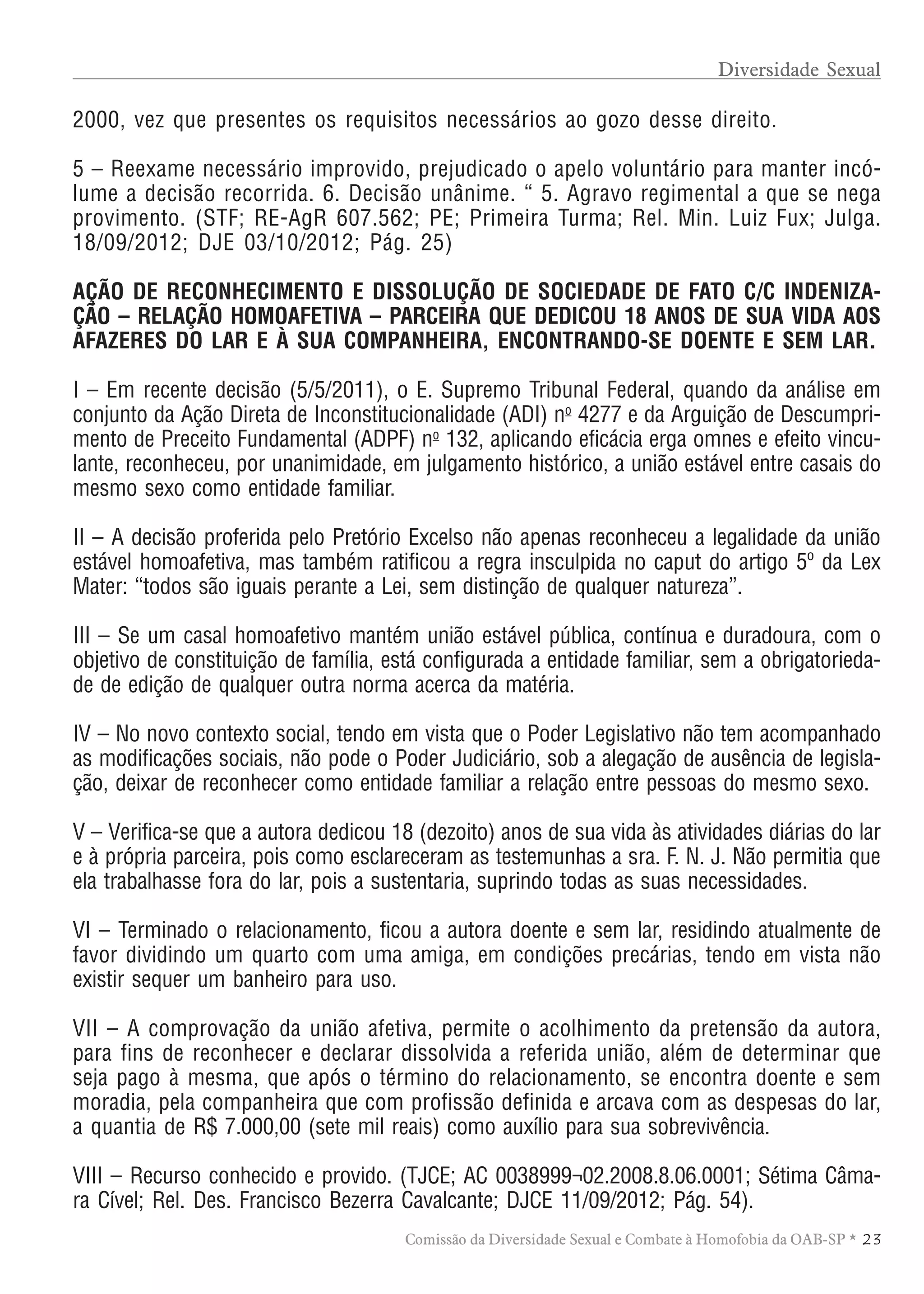 TABELA DE HONORÁRIOS ADVOCATÍCIOS
23Comissão da Diversidade Sexual e Combate à Homofobia da OAB-SP *
2000, vez que presentes os requisitos necessários ao gozo desse direito.
5 – Reexame necessário improvido, prejudicado o apelo voluntário para manter incó-
lume a decisão recorrida. 6. Decisão unânime. “ 5. Agravo regimental a que se nega
provimento. (STF; RE-AgR 607.562; PE; Primeira Turma; Rel. Min. Luiz Fux; Julga.
18/09/2012; DJE 03/10/2012; Pág. 25)
AÇÃO DE RECONHECIMENTO E DISSOLUÇÃO DE SOCIEDADE DE FATO C/C INDENIZA-
ÇÃO – RELAÇÃO HOMOAFETIVA – PARCEIRA QUE DEDICOU 18 ANOS DE SUA VIDA AOS
AFAZERES DO LAR E À SUA COMPANHEIRA, ENCONTRANDO-SE DOENTE E SEM LAR.
I – Em recente decisão (5/5/2011), o E. Supremo Tribunal Federal, quando da análise em
conjunto da Ação Direta de Inconstitucionalidade (ADI) no
4277 e da Arguição de Descumpri-
mento de Preceito Fundamental (ADPF) no
132, aplicando eficácia erga omnes e efeito vincu-
lante, reconheceu, por unanimidade, em julgamento histórico, a união estável entre casais do
mesmo sexo como entidade familiar.
II – A decisão proferida pelo Pretório Excelso não apenas reconheceu a legalidade da união
estável homoafetiva, mas também ratificou a regra insculpida no caput do artigo 5º da Lex
Mater: “todos são iguais perante a Lei, sem distinção de qualquer natureza”.
III – Se um casal homoafetivo mantém união estável pública, contínua e duradoura, com o
objetivo de constituição de família, está configurada a entidade familiar, sem a obrigatorieda-
de de edição de qualquer outra norma acerca da matéria.
IV – No novo contexto social, tendo em vista que o Poder Legislativo não tem acompanhado
as modificações sociais, não pode o Poder Judiciário, sob a alegação de ausência de legisla-
ção, deixar de reconhecer como entidade familiar a relação entre pessoas do mesmo sexo.
V – Verifica-se que a autora dedicou 18 (dezoito) anos de sua vida às atividades diárias do lar
e à própria parceira, pois como esclareceram as testemunhas a sra. F. N. J. Não permitia que
ela trabalhasse fora do lar, pois a sustentaria, suprindo todas as suas necessidades.
VI – Terminado o relacionamento, ficou a autora doente e sem lar, residindo atualmente de
favor dividindo um quarto com uma amiga, em condições precárias, tendo em vista não
existir sequer um banheiro para uso.
VII – A comprovação da união afetiva, permite o acolhimento da pretensão da autora,
para fins de reconhecer e declarar dissolvida a referida união, além de determinar que
seja pago à mesma, que após o término do relacionamento, se encontra doente e sem
moradia, pela companheira que com profissão definida e arcava com as despesas do lar,
a quantia de R$ 7.000,00 (sete mil reais) como auxílio para sua sobrevivência.
VIII – Recurso conhecido e provido. (TJCE; AC 0038999¬02.2008.8.06.0001; Sétima Câma-
ra Cível; Rel. Des. Francisco Bezerra Cavalcante; DJCE 11/09/2012; Pág. 54).
Diversidade Sexual
 