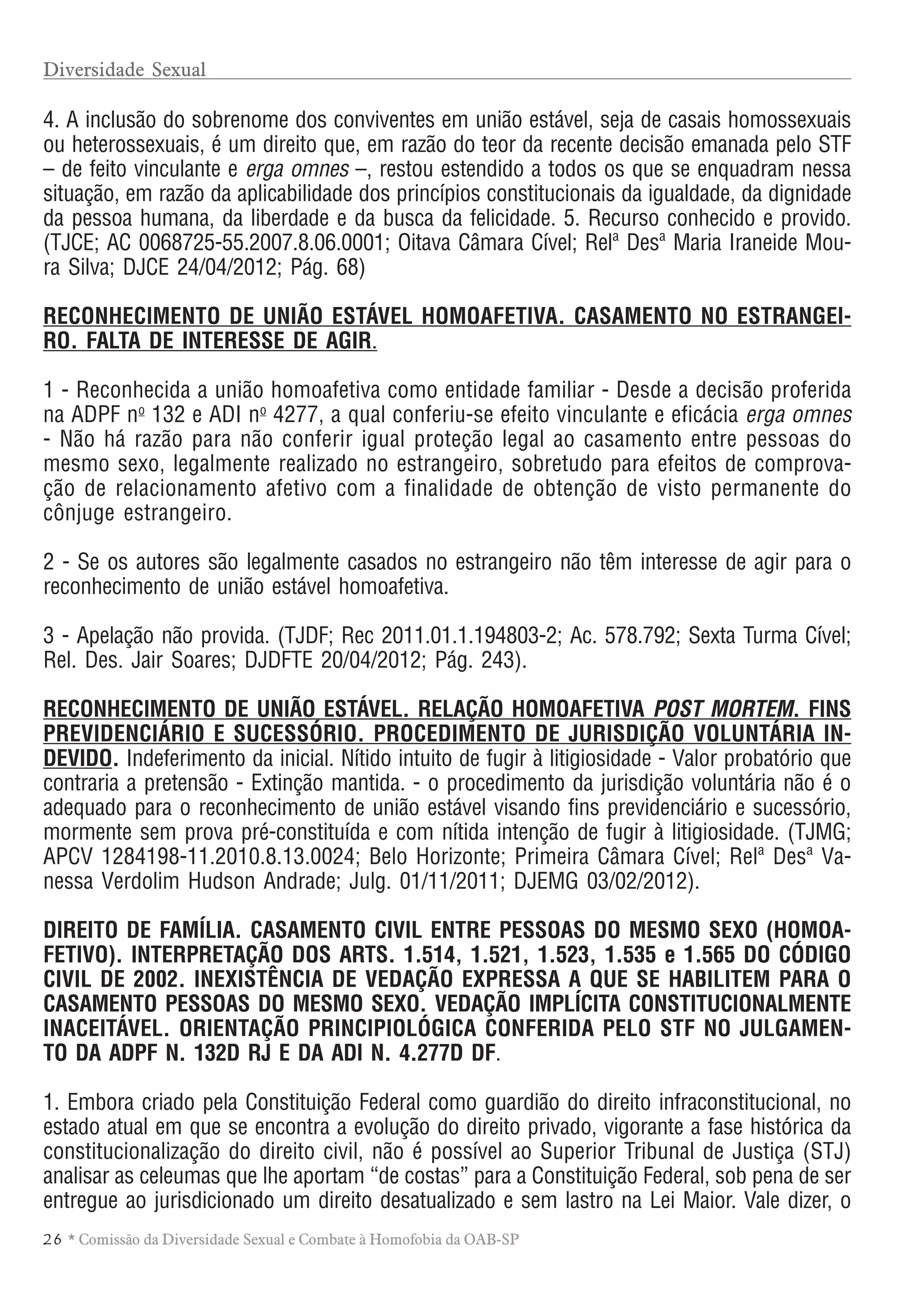 26 * Comissão da Diversidade Sexual e Combate à Homofobia da OAB-SP
4. A inclusão do sobrenome dos conviventes em união estável, seja de casais homossexuais
ou heterossexuais, é um direito que, em razão do teor da recente decisão emanada pelo STF
– de feito vinculante e erga omnes –, restou estendido a todos os que se enquadram nessa
situação, em razão da aplicabilidade dos princípios constitucionais da igualdade, da dignidade
da pessoa humana, da liberdade e da busca da felicidade. 5. Recurso conhecido e provido.
(TJCE; AC 0068725-55.2007.8.06.0001; Oitava Câmara Cível; Relª Desª Maria Iraneide Mou-
ra Silva; DJCE 24/04/2012; Pág. 68)
RECONHECIMENTO DE UNIÃO ESTÁVEL HOMOAFETIVA. CASAMENTO NO ESTRANGEI-
RO. FALTA DE INTERESSE DE AGIR.
1 - Reconhecida a união homoafetiva como entidade familiar - Desde a decisão proferida
na ADPF no
132 e ADI no
4277, a qual conferiu-se efeito vinculante e eficácia erga omnes
- Não há razão para não conferir igual proteção legal ao casamento entre pessoas do
mesmo sexo, legalmente realizado no estrangeiro, sobretudo para efeitos de comprova-
ção de relacionamento afetivo com a finalidade de obtenção de visto permanente do
cônjuge estrangeiro.
2 - Se os autores são legalmente casados no estrangeiro não têm interesse de agir para o
reconhecimento de união estável homoafetiva.
3 - Apelação não provida. (TJDF; Rec 2011.01.1.194803-2; Ac. 578.792; Sexta Turma Cível;
Rel. Des. Jair Soares; DJDFTE 20/04/2012; Pág. 243).
RECONHECIMENTO DE UNIÃO ESTÁVEL. RELAÇÃO HOMOAFETIVA POST MORTEM. FINS
PREVIDENCIÁRIO E SUCESSÓRIO. PROCEDIMENTO DE JURISDIÇÃO VOLUNTÁRIA IN-
DEVIDO. Indeferimento da inicial. Nítido intuito de fugir à litigiosidade - Valor probatório que
contraria a pretensão - Extinção mantida. - o procedimento da jurisdição voluntária não é o
adequado para o reconhecimento de união estável visando fins previdenciário e sucessório,
mormente sem prova pré-constituída e com nítida intenção de fugir à litigiosidade. (TJMG;
APCV 1284198-11.2010.8.13.0024; Belo Horizonte; Primeira Câmara Cível; Relª Desª Va-
nessa Verdolim Hudson Andrade; Julg. 01/11/2011; DJEMG 03/02/2012).
DIREITO DE FAMÍLIA. CASAMENTO CIVIL ENTRE PESSOAS DO MESMO SEXO (HOMOA-
FETIVO). INTERPRETAÇÃO DOS ARTS. 1.514, 1.521, 1.523, 1.535 e 1.565 DO CÓDIGO
CIVIL DE 2002. INEXISTÊNCIA DE VEDAÇÃO EXPRESSA A QUE SE HABILITEM PARA O
CASAMENTO PESSOAS DO MESMO SEXO. VEDAÇÃO IMPLÍCITA CONSTITUCIONALMENTE
INACEITÁVEL. ORIENTAÇÃO PRINCIPIOLÓGICA CONFERIDA PELO STF NO JULGAMEN-
TO DA ADPF N. 132D RJ E DA ADI N. 4.277D DF.
1. Embora criado pela Constituição Federal como guardião do direito infraconstitucional, no
estado atual em que se encontra a evolução do direito privado, vigorante a fase histórica da
constitucionalização do direito civil, não é possível ao Superior Tribunal de Justiça (STJ)
analisar as celeumas que lhe aportam “de costas” para a Constituição Federal, sob pena de ser
entregue ao jurisdicionado um direito desatualizado e sem lastro na Lei Maior. Vale dizer, o
Diversidade Sexual
 