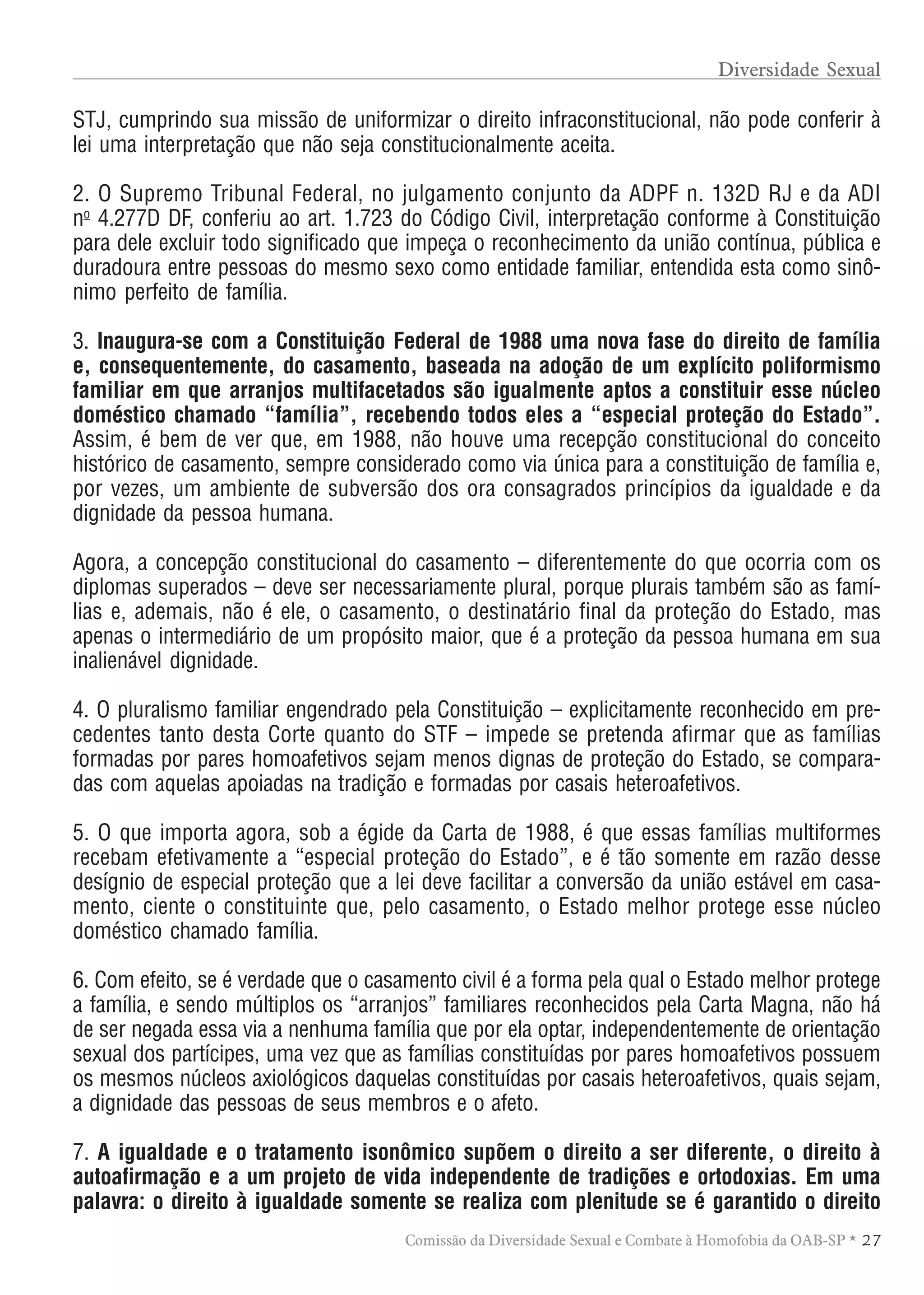 TABELA DE HONORÁRIOS ADVOCATÍCIOS
27Comissão da Diversidade Sexual e Combate à Homofobia da OAB-SP *
STJ, cumprindo sua missão de uniformizar o direito infraconstitucional, não pode conferir à
lei uma interpretação que não seja constitucionalmente aceita.
2. O Supremo Tribunal Federal, no julgamento conjunto da ADPF n. 132D RJ e da ADI
no
4.277D DF, conferiu ao art. 1.723 do Código Civil, interpretação conforme à Constituição
para dele excluir todo significado que impeça o reconhecimento da união contínua, pública e
duradoura entre pessoas do mesmo sexo como entidade familiar, entendida esta como sinô-
nimo perfeito de família.
3. Inaugura-se com a Constituição Federal de 1988 uma nova fase do direito de família
e, consequentemente, do casamento, baseada na adoção de um explícito poliformismo
familiar em que arranjos multifacetados são igualmente aptos a constituir esse núcleo
doméstico chamado “família”, recebendo todos eles a “especial proteção do Estado”.
Assim, é bem de ver que, em 1988, não houve uma recepção constitucional do conceito
histórico de casamento, sempre considerado como via única para a constituição de família e,
por vezes, um ambiente de subversão dos ora consagrados princípios da igualdade e da
dignidade da pessoa humana.
Agora, a concepção constitucional do casamento – diferentemente do que ocorria com os
diplomas superados – deve ser necessariamente plural, porque plurais também são as famí-
lias e, ademais, não é ele, o casamento, o destinatário final da proteção do Estado, mas
apenas o intermediário de um propósito maior, que é a proteção da pessoa humana em sua
inalienável dignidade.
4. O pluralismo familiar engendrado pela Constituição – explicitamente reconhecido em pre-
cedentes tanto desta Corte quanto do STF – impede se pretenda afirmar que as famílias
formadas por pares homoafetivos sejam menos dignas de proteção do Estado, se compara-
das com aquelas apoiadas na tradição e formadas por casais heteroafetivos.
5. O que importa agora, sob a égide da Carta de 1988, é que essas famílias multiformes
recebam efetivamente a “especial proteção do Estado”, e é tão somente em razão desse
desígnio de especial proteção que a lei deve facilitar a conversão da união estável em casa-
mento, ciente o constituinte que, pelo casamento, o Estado melhor protege esse núcleo
doméstico chamado família.
6. Com efeito, se é verdade que o casamento civil é a forma pela qual o Estado melhor protege
a família, e sendo múltiplos os “arranjos” familiares reconhecidos pela Carta Magna, não há
de ser negada essa via a nenhuma família que por ela optar, independentemente de orientação
sexual dos partícipes, uma vez que as famílias constituídas por pares homoafetivos possuem
os mesmos núcleos axiológicos daquelas constituídas por casais heteroafetivos, quais sejam,
a dignidade das pessoas de seus membros e o afeto.
7. A igualdade e o tratamento isonômico supõem o direito a ser diferente, o direito à
autoafirmação e a um projeto de vida independente de tradições e ortodoxias. Em uma
palavra: o direito à igualdade somente se realiza com plenitude se é garantido o direito
Diversidade Sexual
 
