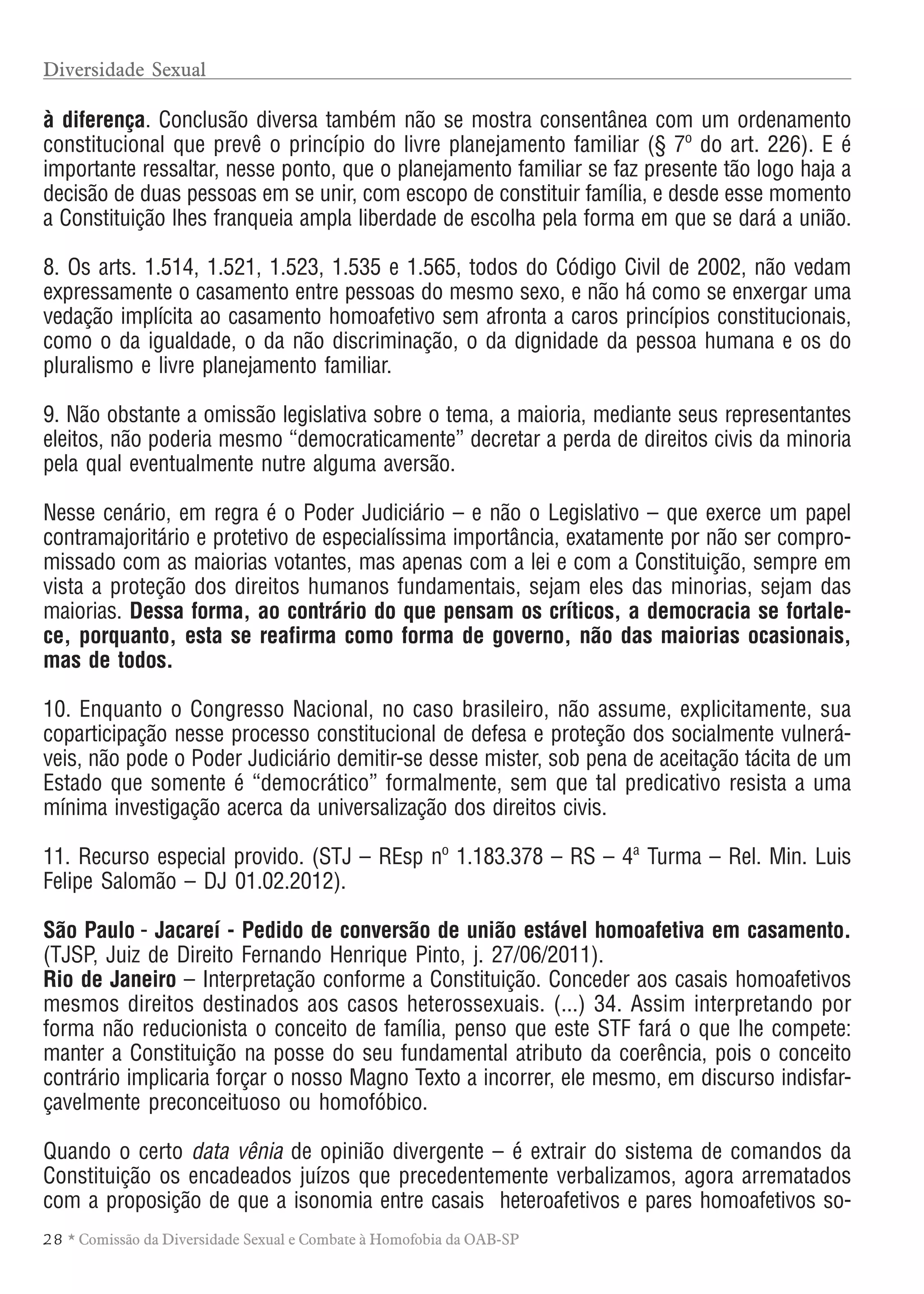 28 * Comissão da Diversidade Sexual e Combate à Homofobia da OAB-SP
à diferença. Conclusão diversa também não se mostra consentânea com um ordenamento
constitucional que prevê o princípio do livre planejamento familiar (§ 7º do art. 226). E é
importante ressaltar, nesse ponto, que o planejamento familiar se faz presente tão logo haja a
decisão de duas pessoas em se unir, com escopo de constituir família, e desde esse momento
a Constituição lhes franqueia ampla liberdade de escolha pela forma em que se dará a união.
8. Os arts. 1.514, 1.521, 1.523, 1.535 e 1.565, todos do Código Civil de 2002, não vedam
expressamente o casamento entre pessoas do mesmo sexo, e não há como se enxergar uma
vedação implícita ao casamento homoafetivo sem afronta a caros princípios constitucionais,
como o da igualdade, o da não discriminação, o da dignidade da pessoa humana e os do
pluralismo e livre planejamento familiar.
9. Não obstante a omissão legislativa sobre o tema, a maioria, mediante seus representantes
eleitos, não poderia mesmo “democraticamente” decretar a perda de direitos civis da minoria
pela qual eventualmente nutre alguma aversão.
Nesse cenário, em regra é o Poder Judiciário – e não o Legislativo – que exerce um papel
contramajoritário e protetivo de especialíssima importância, exatamente por não ser compro-
missado com as maiorias votantes, mas apenas com a lei e com a Constituição, sempre em
vista a proteção dos direitos humanos fundamentais, sejam eles das minorias, sejam das
maiorias. Dessa forma, ao contrário do que pensam os críticos, a democracia se fortale-
ce, porquanto, esta se reafirma como forma de governo, não das maiorias ocasionais,
mas de todos.
10. Enquanto o Congresso Nacional, no caso brasileiro, não assume, explicitamente, sua
coparticipação nesse processo constitucional de defesa e proteção dos socialmente vulnerá-
veis, não pode o Poder Judiciário demitir-se desse mister, sob pena de aceitação tácita de um
Estado que somente é “democrático” formalmente, sem que tal predicativo resista a uma
mínima investigação acerca da universalização dos direitos civis.
11. Recurso especial provido. (STJ – REsp nº 1.183.378 – RS – 4ª Turma – Rel. Min. Luis
Felipe Salomão – DJ 01.02.2012).
São Paulo - Jacareí - Pedido de conversão de união estável homoafetiva em casamento.
(TJSP, Juiz de Direito Fernando Henrique Pinto, j. 27/06/2011).
Rio de Janeiro – Interpretação conforme a Constituição. Conceder aos casais homoafetivos
mesmos direitos destinados aos casos heterossexuais. (...) 34. Assim interpretando por
forma não reducionista o conceito de família, penso que este STF fará o que lhe compete:
manter a Constituição na posse do seu fundamental atributo da coerência, pois o conceito
contrário implicaria forçar o nosso Magno Texto a incorrer, ele mesmo, em discurso indisfar-
çavelmente preconceituoso ou homofóbico.
Quando o certo data vênia de opinião divergente – é extrair do sistema de comandos da
Constituição os encadeados juízos que precedentemente verbalizamos, agora arrematados
com a proposição de que a isonomia entre casais heteroafetivos e pares homoafetivos so-
Diversidade Sexual
 