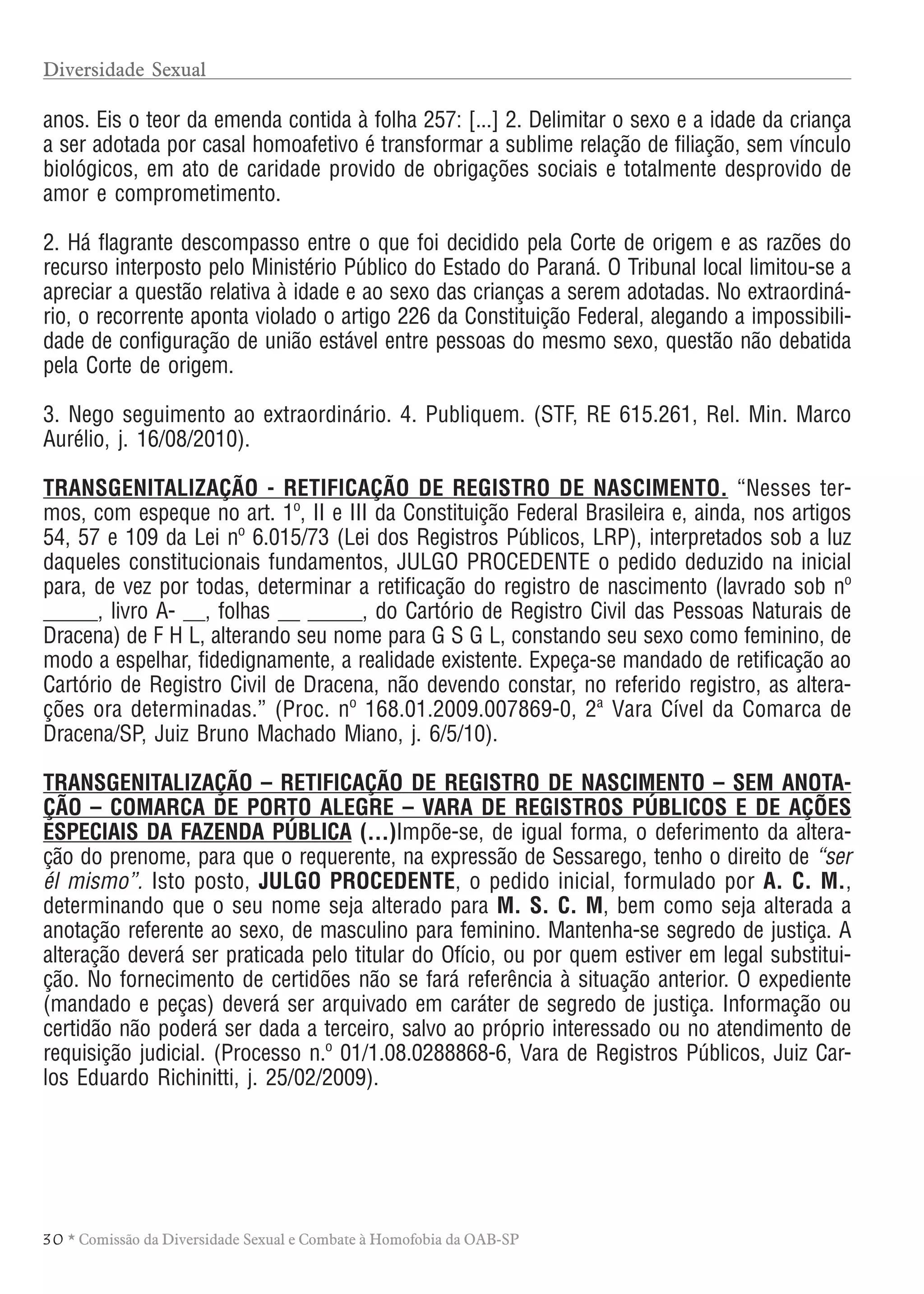 3 0 * Comissão da Diversidade Sexual e Combate à Homofobia da OAB-SP
anos. Eis o teor da emenda contida à folha 257: [...] 2. Delimitar o sexo e a idade da criança
a ser adotada por casal homoafetivo é transformar a sublime relação de filiação, sem vínculo
biológicos, em ato de caridade provido de obrigações sociais e totalmente desprovido de
amor e comprometimento.
2. Há flagrante descompasso entre o que foi decidido pela Corte de origem e as razões do
recurso interposto pelo Ministério Público do Estado do Paraná. O Tribunal local limitou-se a
apreciar a questão relativa à idade e ao sexo das crianças a serem adotadas. No extraordiná-
rio, o recorrente aponta violado o artigo 226 da Constituição Federal, alegando a impossibili-
dade de configuração de união estável entre pessoas do mesmo sexo, questão não debatida
pela Corte de origem.
3. Nego seguimento ao extraordinário. 4. Publiquem. (STF, RE 615.261, Rel. Min. Marco
Aurélio, j. 16/08/2010).
TRANSGENITALIZAÇÃO - RETIFICAÇÃO DE REGISTRO DE NASCIMENTO. “Nesses ter-
mos, com espeque no art. 1º, II e III da Constituição Federal Brasileira e, ainda, nos artigos
54, 57 e 109 da Lei nº 6.015/73 (Lei dos Registros Públicos, LRP), interpretados sob a luz
daqueles constitucionais fundamentos, JULGO PROCEDENTE o pedido deduzido na inicial
para, de vez por todas, determinar a retificação do registro de nascimento (lavrado sob nº
_____, livro A- __, folhas __ _____, do Cartório de Registro Civil das Pessoas Naturais de
Dracena) de F H L, alterando seu nome para G S G L, constando seu sexo como feminino, de
modo a espelhar, fidedignamente, a realidade existente. Expeça-se mandado de retificação ao
Cartório de Registro Civil de Dracena, não devendo constar, no referido registro, as altera-
ções ora determinadas.” (Proc. nº 168.01.2009.007869-0, 2ª Vara Cível da Comarca de
Dracena/SP, Juiz Bruno Machado Miano, j. 6/5/10).
TRANSGENITALIZAÇÃO – RETIFICAÇÃO DE REGISTRO DE NASCIMENTO – SEM ANOTA-
ÇÃO – COMARCA DE PORTO ALEGRE – VARA DE REGISTROS PÚBLICOS E DE AÇÕES
ESPECIAIS DA FAZENDA PÚBLICA (...)Impõe-se, de igual forma, o deferimento da altera-
ção do prenome, para que o requerente, na expressão de Sessarego, tenho o direito de “ser
él mismo”. Isto posto, JULGO PROCEDENTE, o pedido inicial, formulado por A. C. M.,
determinando que o seu nome seja alterado para M. S. C. M, bem como seja alterada a
anotação referente ao sexo, de masculino para feminino. Mantenha-se segredo de justiça. A
alteração deverá ser praticada pelo titular do Ofício, ou por quem estiver em legal substitui-
ção. No fornecimento de certidões não se fará referência à situação anterior. O expediente
(mandado e peças) deverá ser arquivado em caráter de segredo de justiça. Informação ou
certidão não poderá ser dada a terceiro, salvo ao próprio interessado ou no atendimento de
requisição judicial. (Processo n.º 01/1.08.0288868-6, Vara de Registros Públicos, Juiz Car-
los Eduardo Richinitti, j. 25/02/2009).
Diversidade Sexual
 