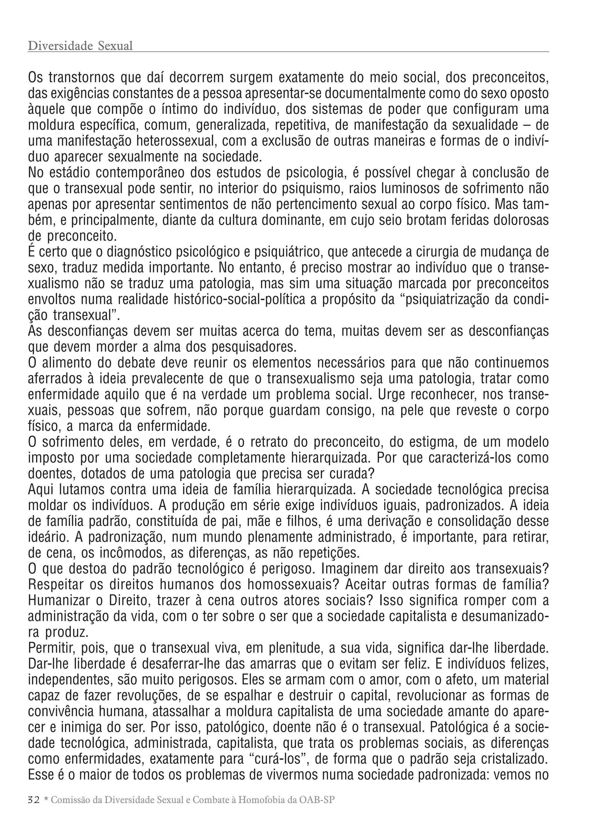 32 * Comissão da Diversidade Sexual e Combate à Homofobia da OAB-SP
Os transtornos que daí decorrem surgem exatamente do meio social, dos preconceitos,
das exigências constantes de a pessoa apresentar-se documentalmente como do sexo oposto
àquele que compõe o íntimo do indivíduo, dos sistemas de poder que configuram uma
moldura específica, comum, generalizada, repetitiva, de manifestação da sexualidade – de
uma manifestação heterossexual, com a exclusão de outras maneiras e formas de o indiví-
duo aparecer sexualmente na sociedade.
No estádio contemporâneo dos estudos de psicologia, é possível chegar à conclusão de
que o transexual pode sentir, no interior do psiquismo, raios luminosos de sofrimento não
apenas por apresentar sentimentos de não pertencimento sexual ao corpo físico. Mas tam-
bém, e principalmente, diante da cultura dominante, em cujo seio brotam feridas dolorosas
de preconceito.
É certo que o diagnóstico psicológico e psiquiátrico, que antecede a cirurgia de mudança de
sexo, traduz medida importante. No entanto, é preciso mostrar ao indivíduo que o transe-
xualismo não se traduz uma patologia, mas sim uma situação marcada por preconceitos
envoltos numa realidade histórico-social-política a propósito da “psiquiatrização da condi-
ção transexual”.
As desconfianças devem ser muitas acerca do tema, muitas devem ser as desconfianças
que devem morder a alma dos pesquisadores.
O alimento do debate deve reunir os elementos necessários para que não continuemos
aferrados à ideia prevalecente de que o transexualismo seja uma patologia, tratar como
enfermidade aquilo que é na verdade um problema social. Urge reconhecer, nos transe-
xuais, pessoas que sofrem, não porque guardam consigo, na pele que reveste o corpo
físico, a marca da enfermidade.
O sofrimento deles, em verdade, é o retrato do preconceito, do estigma, de um modelo
imposto por uma sociedade completamente hierarquizada. Por que caracterizá-los como
doentes, dotados de uma patologia que precisa ser curada?
Aqui lutamos contra uma ideia de família hierarquizada. A sociedade tecnológica precisa
moldar os indivíduos. A produção em série exige indivíduos iguais, padronizados. A ideia
de família padrão, constituída de pai, mãe e filhos, é uma derivação e consolidação desse
ideário. A padronização, num mundo plenamente administrado, é importante, para retirar,
de cena, os incômodos, as diferenças, as não repetições.
O que destoa do padrão tecnológico é perigoso. Imaginem dar direito aos transexuais?
Respeitar os direitos humanos dos homossexuais? Aceitar outras formas de família?
Humanizar o Direito, trazer à cena outros atores sociais? Isso significa romper com a
administração da vida, com o ter sobre o ser que a sociedade capitalista e desumanizado-
ra produz.
Permitir, pois, que o transexual viva, em plenitude, a sua vida, significa dar-lhe liberdade.
Dar-lhe liberdade é desaferrar-lhe das amarras que o evitam ser feliz. E indivíduos felizes,
independentes, são muito perigosos. Eles se armam com o amor, com o afeto, um material
capaz de fazer revoluções, de se espalhar e destruir o capital, revolucionar as formas de
convivência humana, atassalhar a moldura capitalista de uma sociedade amante do apare-
cer e inimiga do ser. Por isso, patológico, doente não é o transexual. Patológica é a socie-
dade tecnológica, administrada, capitalista, que trata os problemas sociais, as diferenças
como enfermidades, exatamente para “curá-los”, de forma que o padrão seja cristalizado.
Esse é o maior de todos os problemas de vivermos numa sociedade padronizada: vemos no
Diversidade Sexual
 