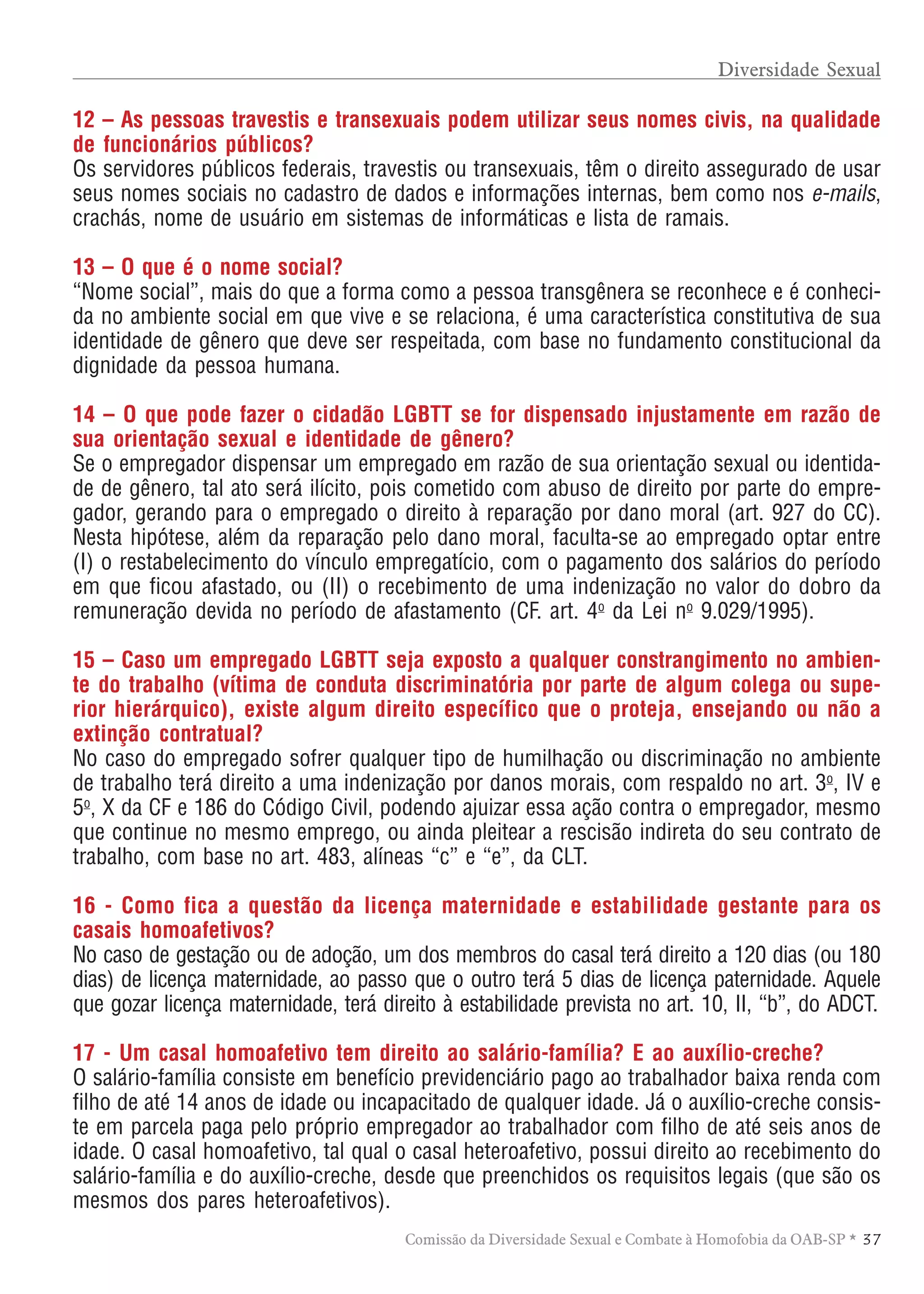 TABELA DE HONORÁRIOS ADVOCATÍCIOS
3 7Comissão da Diversidade Sexual e Combate à Homofobia da OAB-SP *
12 – As pessoas travestis e transexuais podem utilizar seus nomes civis, na qualidade
de funcionários públicos?
Os servidores públicos federais, travestis ou transexuais, têm o direito assegurado de usar
seus nomes sociais no cadastro de dados e informações internas, bem como nos e-mails,
crachás, nome de usuário em sistemas de informáticas e lista de ramais.
13 – O que é o nome social?
“Nome social”, mais do que a forma como a pessoa transgênera se reconhece e é conheci-
da no ambiente social em que vive e se relaciona, é uma característica constitutiva de sua
identidade de gênero que deve ser respeitada, com base no fundamento constitucional da
dignidade da pessoa humana.
14 – O que pode fazer o cidadão LGBTT se for dispensado injustamente em razão de
sua orientação sexual e identidade de gênero?
Se o empregador dispensar um empregado em razão de sua orientação sexual ou identida-
de de gênero, tal ato será ilícito, pois cometido com abuso de direito por parte do empre-
gador, gerando para o empregado o direito à reparação por dano moral (art. 927 do CC).
Nesta hipótese, além da reparação pelo dano moral, faculta-se ao empregado optar entre
(I) o restabelecimento do vínculo empregatício, com o pagamento dos salários do período
em que ficou afastado, ou (II) o recebimento de uma indenização no valor do dobro da
remuneração devida no período de afastamento (CF. art. 4o
da Lei no
9.029/1995).
15 – Caso um empregado LGBTT seja exposto a qualquer constrangimento no ambien-
te do trabalho (vítima de conduta discriminatória por parte de algum colega ou supe-
rior hierárquico), existe algum direito específico que o proteja, ensejando ou não a
extinção contratual?
No caso do empregado sofrer qualquer tipo de humilhação ou discriminação no ambiente
de trabalho terá direito a uma indenização por danos morais, com respaldo no art. 3o
, IV e
5o
, X da CF e 186 do Código Civil, podendo ajuizar essa ação contra o empregador, mesmo
que continue no mesmo emprego, ou ainda pleitear a rescisão indireta do seu contrato de
trabalho, com base no art. 483, alíneas “c” e “e”, da CLT.
16 - Como fica a questão da licença maternidade e estabilidade gestante para os
casais homoafetivos?
No caso de gestação ou de adoção, um dos membros do casal terá direito a 120 dias (ou 180
dias) de licença maternidade, ao passo que o outro terá 5 dias de licença paternidade. Aquele
que gozar licença maternidade, terá direito à estabilidade prevista no art. 10, II, “b”, do ADCT.
17 - Um casal homoafetivo tem direito ao salário-família? E ao auxílio-creche?
O salário-família consiste em benefício previdenciário pago ao trabalhador baixa renda com
filho de até 14 anos de idade ou incapacitado de qualquer idade. Já o auxílio-creche consis-
te em parcela paga pelo próprio empregador ao trabalhador com filho de até seis anos de
idade. O casal homoafetivo, tal qual o casal heteroafetivo, possui direito ao recebimento do
salário-família e do auxílio-creche, desde que preenchidos os requisitos legais (que são os
mesmos dos pares heteroafetivos).
Diversidade Sexual
 