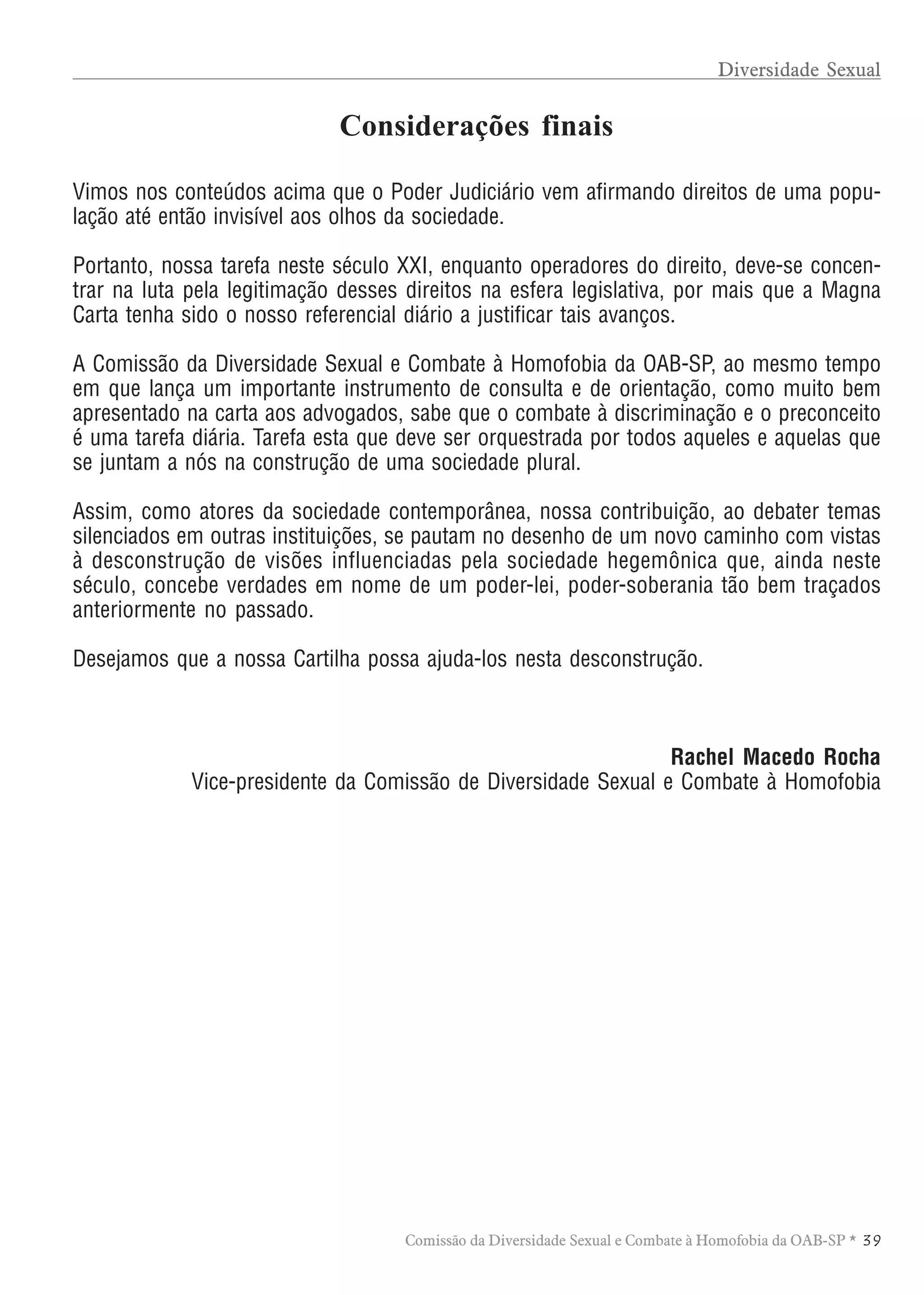 TABELA DE HONORÁRIOS ADVOCATÍCIOS
3 9Comissão da Diversidade Sexual e Combate à Homofobia da OAB-SP *
Vimos nos conteúdos acima que o Poder Judiciário vem afirmando direitos de uma popu-
lação até então invisível aos olhos da sociedade.
Portanto, nossa tarefa neste século XXI, enquanto operadores do direito, deve-se concen-
trar na luta pela legitimação desses direitos na esfera legislativa, por mais que a Magna
Carta tenha sido o nosso referencial diário a justificar tais avanços.
A Comissão da Diversidade Sexual e Combate à Homofobia da OAB-SP, ao mesmo tempo
em que lança um importante instrumento de consulta e de orientação, como muito bem
apresentado na carta aos advogados, sabe que o combate à discriminação e o preconceito
é uma tarefa diária. Tarefa esta que deve ser orquestrada por todos aqueles e aquelas que
se juntam a nós na construção de uma sociedade plural.
Assim, como atores da sociedade contemporânea, nossa contribuição, ao debater temas
silenciados em outras instituições, se pautam no desenho de um novo caminho com vistas
à desconstrução de visões influenciadas pela sociedade hegemônica que, ainda neste
século, concebe verdades em nome de um poder-lei, poder-soberania tão bem traçados
anteriormente no passado.
Desejamos que a nossa Cartilha possa ajuda-los nesta desconstrução.
Rachel Macedo Rocha
Vice-presidente da Comissão de Diversidade Sexual e Combate à Homofobia
Considerações finais
Diversidade Sexual
 