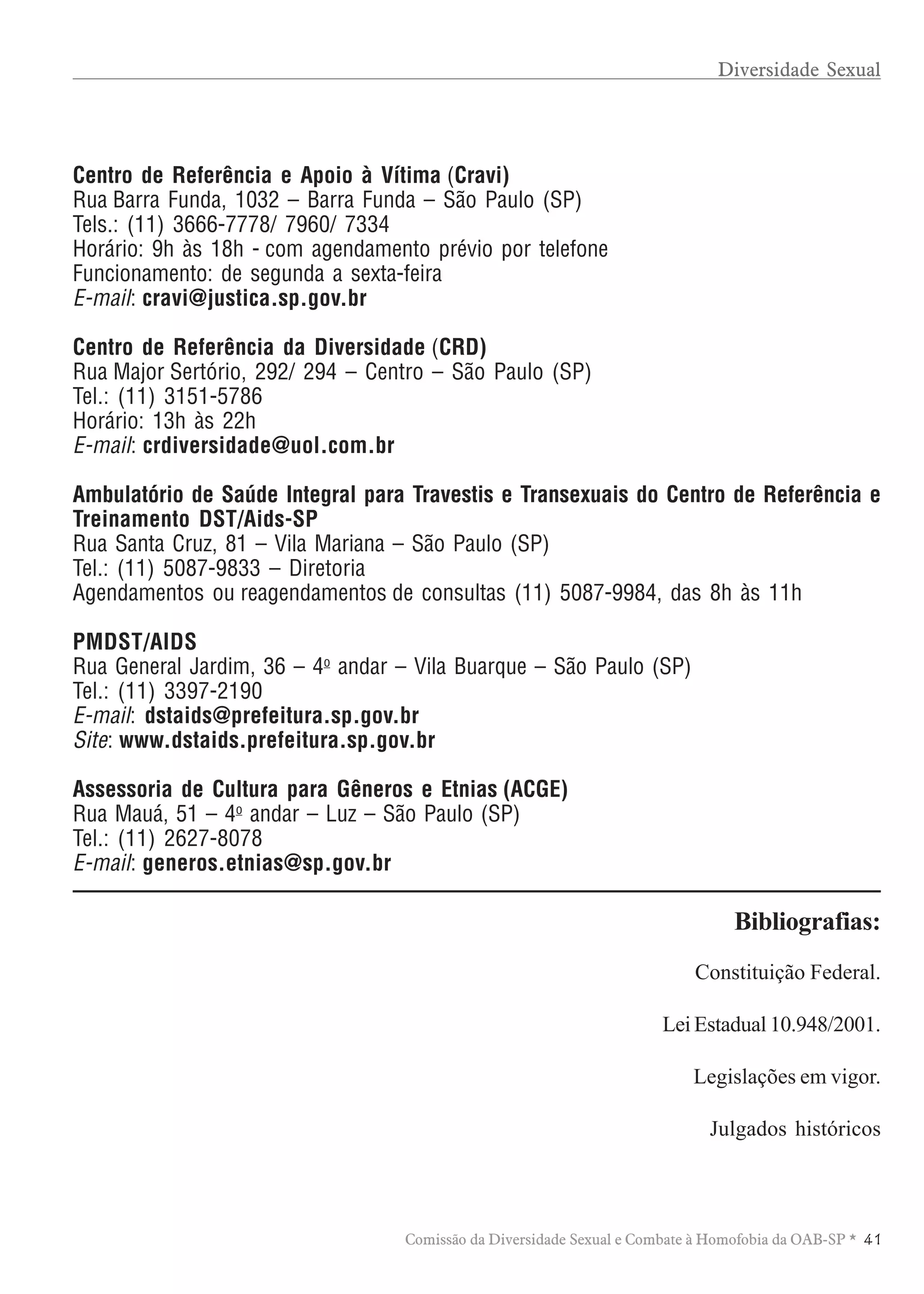 TABELA DE HONORÁRIOS ADVOCATÍCIOS
4 1Comissão da Diversidade Sexual e Combate à Homofobia da OAB-SP *
Centro de Referência e Apoio à Vítima (Cravi)
Rua Barra Funda, 1032 – Barra Funda – São Paulo (SP)
Tels.: (11) 3666-7778/ 7960/ 7334
Horário: 9h às 18h - com agendamento prévio por telefone
Funcionamento: de segunda a sexta-feira
E-mail: cravi@justica.sp.gov.br
Centro de Referência da Diversidade (CRD)
Rua Major Sertório, 292/ 294 – Centro – São Paulo (SP)
Tel.: (11) 3151-5786
Horário: 13h às 22h
E-mail: crdiversidade@uol.com.br
Ambulatório de Saúde Integral para Travestis e Transexuais do Centro de Referência e
Treinamento DST/Aids-SP
Rua Santa Cruz, 81 – Vila Mariana – São Paulo (SP)
Tel.: (11) 5087-9833 – Diretoria
Agendamentos ou reagendamentos de consultas (11) 5087-9984, das 8h às 11h
PMDST/AIDS
Rua General Jardim, 36 – 4o
andar – Vila Buarque – São Paulo (SP)
Tel.: (11) 3397-2190
E-mail: dstaids@prefeitura.sp.gov.br
Site: www.dstaids.prefeitura.sp.gov.br
Assessoria de Cultura para Gêneros e Etnias (ACGE)
Rua Mauá, 51 – 4o
andar – Luz – São Paulo (SP)
Tel.: (11) 2627-8078
E-mail: generos.etnias@sp.gov.br
Constituição Federal.
Lei Estadual 10.948/2001.
Legislações em vigor.
Julgados históricos
Bibliografias:
Diversidade Sexual
 