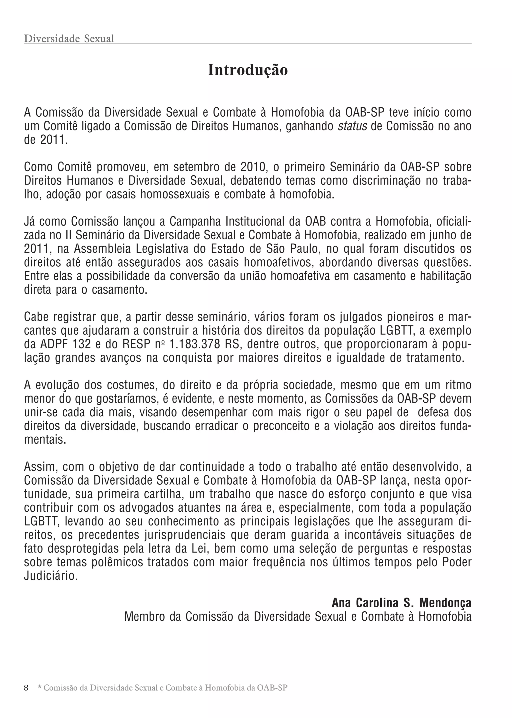 8 * Comissão da Diversidade Sexual e Combate à Homofobia da OAB-SP
Introdução
A Comissão da Diversidade Sexual e Combate à Homofobia da OAB-SP teve início como
um Comitê ligado a Comissão de Direitos Humanos, ganhando status de Comissão no ano
de 2011.
Como Comitê promoveu, em setembro de 2010, o primeiro Seminário da OAB-SP sobre
Direitos Humanos e Diversidade Sexual, debatendo temas como discriminação no traba-
lho, adoção por casais homossexuais e combate à homofobia.
Já como Comissão lançou a Campanha Institucional da OAB contra a Homofobia, oficiali-
zada no II Seminário da Diversidade Sexual e Combate à Homofobia, realizado em junho de
2011, na Assembleia Legislativa do Estado de São Paulo, no qual foram discutidos os
direitos até então assegurados aos casais homoafetivos, abordando diversas questões.
Entre elas a possibilidade da conversão da união homoafetiva em casamento e habilitação
direta para o casamento.
Cabe registrar que, a partir desse seminário, vários foram os julgados pioneiros e mar-
cantes que ajudaram a construir a história dos direitos da população LGBTT, a exemplo
da ADPF 132 e do RESP no
1.183.378 RS, dentre outros, que proporcionaram à popu-
lação grandes avanços na conquista por maiores direitos e igualdade de tratamento.
A evolução dos costumes, do direito e da própria sociedade, mesmo que em um ritmo
menor do que gostaríamos, é evidente, e neste momento, as Comissões da OAB-SP devem
unir-se cada dia mais, visando desempenhar com mais rigor o seu papel de defesa dos
direitos da diversidade, buscando erradicar o preconceito e a violação aos direitos funda-
mentais.
Assim, com o objetivo de dar continuidade a todo o trabalho até então desenvolvido, a
Comissão da Diversidade Sexual e Combate à Homofobia da OAB-SP lança, nesta opor-
tunidade, sua primeira cartilha, um trabalho que nasce do esforço conjunto e que visa
contribuir com os advogados atuantes na área e, especialmente, com toda a população
LGBTT, levando ao seu conhecimento as principais legislações que lhe asseguram di-
reitos, os precedentes jurisprudenciais que deram guarida a incontáveis situações de
fato desprotegidas pela letra da Lei, bem como uma seleção de perguntas e respostas
sobre temas polêmicos tratados com maior frequência nos últimos tempos pelo Poder
Judiciário.
Ana Carolina S. Mendonça
Membro da Comissão da Diversidade Sexual e Combate à Homofobia
Diversidade Sexual
 