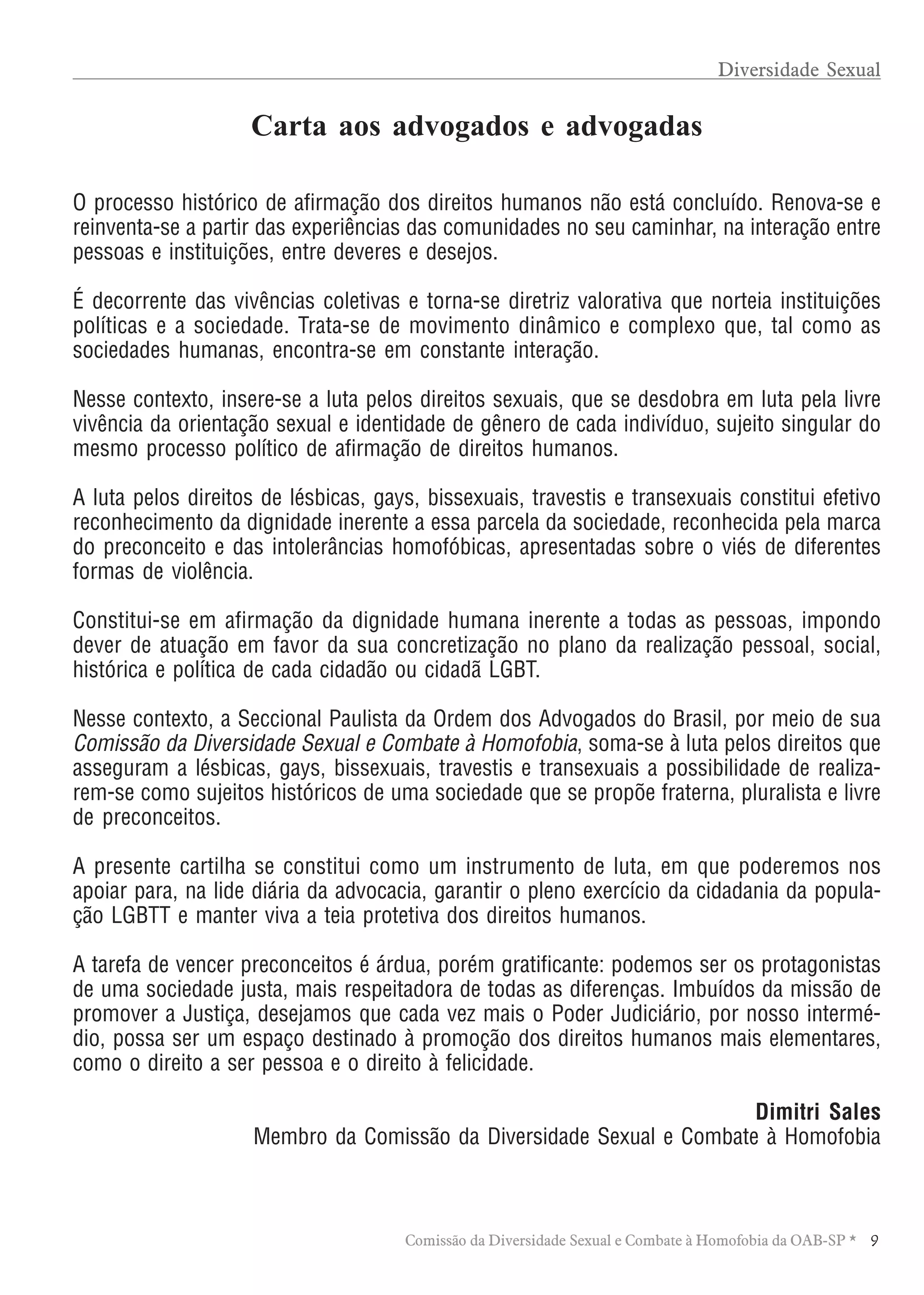TABELA DE HONORÁRIOS ADVOCATÍCIOS
9Comissão da Diversidade Sexual e Combate à Homofobia da OAB-SP *
O processo histórico de afirmação dos direitos humanos não está concluído. Renova-se e
reinventa-se a partir das experiências das comunidades no seu caminhar, na interação entre
pessoas e instituições, entre deveres e desejos.
É decorrente das vivências coletivas e torna-se diretriz valorativa que norteia instituições
políticas e a sociedade. Trata-se de movimento dinâmico e complexo que, tal como as
sociedades humanas, encontra-se em constante interação.
Nesse contexto, insere-se a luta pelos direitos sexuais, que se desdobra em luta pela livre
vivência da orientação sexual e identidade de gênero de cada indivíduo, sujeito singular do
mesmo processo político de afirmação de direitos humanos.
A luta pelos direitos de lésbicas, gays, bissexuais, travestis e transexuais constitui efetivo
reconhecimento da dignidade inerente a essa parcela da sociedade, reconhecida pela marca
do preconceito e das intolerâncias homofóbicas, apresentadas sobre o viés de diferentes
formas de violência.
Constitui-se em afirmação da dignidade humana inerente a todas as pessoas, impondo
dever de atuação em favor da sua concretização no plano da realização pessoal, social,
histórica e política de cada cidadão ou cidadã LGBT.
Nesse contexto, a Seccional Paulista da Ordem dos Advogados do Brasil, por meio de sua
Comissão da Diversidade Sexual e Combate à Homofobia, soma-se à luta pelos direitos que
asseguram a lésbicas, gays, bissexuais, travestis e transexuais a possibilidade de realiza-
rem-se como sujeitos históricos de uma sociedade que se propõe fraterna, pluralista e livre
de preconceitos.
A presente cartilha se constitui como um instrumento de luta, em que poderemos nos
apoiar para, na lide diária da advocacia, garantir o pleno exercício da cidadania da popula-
ção LGBTT e manter viva a teia protetiva dos direitos humanos.
A tarefa de vencer preconceitos é árdua, porém gratificante: podemos ser os protagonistas
de uma sociedade justa, mais respeitadora de todas as diferenças. Imbuídos da missão de
promover a Justiça, desejamos que cada vez mais o Poder Judiciário, por nosso intermé-
dio, possa ser um espaço destinado à promoção dos direitos humanos mais elementares,
como o direito a ser pessoa e o direito à felicidade.
Dimitri Sales
Membro da Comissão da Diversidade Sexual e Combate à Homofobia
Carta aos advogados e advogadas
Diversidade Sexual
 