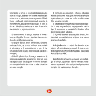 terizar a obra ou serviço, ou complexo de obras ou serviços
objeto da licitação, elaborado com base nas indicações dos
estudos técnicos preliminares, que assegurem a viabilidade
técnica e o adequado tratamento do impacto ambiental do
empreendimento, e que possibilite a avaliação do custo da
obra e a definição dos métodos e do prazo de execução,
devendo conter os seguintes elementos:
a) desenvolvimento da solução escolhida de forma a
fornecer visão global da obra e identificar todos os seus
elementos constitutivos com clareza;
b) soluções técnicas globais e localizadas, suficiente-
mente detalhadas, de forma a minimizar a necessidade
de reformulação ou de variantes durante as fases de ela-
boração do projeto executivo e de realização das obras e
montagem;
c) identificação dos tipos de serviços a executar e de
materiais e equipamentos a incorporar à obra, bem como
suas especificações que assegurem os melhores resultados
para o empreendimento, sem frustrar o caráter competitivo
para a sua execução;
d) informações que possibilitem o estudo e a dedução de
métodos construtivos, instalações provisórias e condições
organizacionais para a obra, sem frustrar o caráter compe-
titivo para a sua execução;
e) subsídios para montagem do plano de licitação e ges-
tão da obra, compreendendo a sua programação, a estra-
tégia de suprimentos, as normas de fiscalização e outros
dados necessários em cada caso;
f) orçamento detalhado do custo global da obra, fun-
damentado em quantitativos de serviços e fornecimentos
propriamente avaliados.
X - Projeto Executivo - o conjunto dos elementos neces-
sários e suficientes à execução completa da obra, de acor-
do com as normas pertinentes da Associação Brasileira de
Normas Técnicas - ABNT.
Os contratantes particulares ou privados, para contrata-
ção de serviços, seguem seus próprios critérios e procedi-
mentos, resguardando todos os dispositivos legais contidos
no código civil brasileiro e suas alterações.
18
 