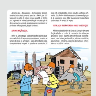 Alertamos que a Mobilização e a Desmobilização são efeti-
vamente custos diretos, uma vez que a Lei 8.666/93, das Lici-
tações,emseuartigo40indicaráemseuincisoXIII,os“limites
para pagamento de instalação e mobilização para execução de
obras ou serviços que serão obrigatoriamente previstos em se-
paradodasdemaisparcelas, etapas ou tarefas”.
ADMINISTRAÇÃO LOCAL
Define-se Administração Local como custos relativos à ad-
ministração direta do projeto ou empreendimento, inerentes ao
Canteiro de Obras ou Serviços. É o custo administrativo direto,
conseqüentemente integrado na planilha de quantidades da
obra,ondeconstarãotodosositensdecustosquelhesãoperti-
nentes.Estaplanilhadeveráserapresentadaanexadaàpropos-
ta de preços e seu preço global deverá constar na planilha de
custos diretos de serviços do projeto.
INSTALAÇÃO DO CANTEIRO DE OBRAS OU SERVIÇOS
A Instalação do Canteiro de Obras ou Serviços tem como
função adaptar os custos de construção das edificações
provisórias para o suporte administrativo do empreendi-
mento, como instalações hidráulicas, elétricas e sanitárias;
alojamentos e refeitórios; depósitos de materiais e ferra-
mentas; escritórios e outros.
20
 