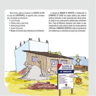 Dessa forma, pode-se incorporar ao CONCEITO DO BDI,
no caso dos CONTRATANTES, os seguintes itens, considera-
dos unicamente em percentuais:
• Lucro Previsto;
• Tributos sobre a nota fiscal;
• Administração Central;
• Custos Financeiros;
•MargemdeIncerteza (para estimativas de contratantes).
A inclusão da MARGEM DE INCERTEZA é indispensável às
ESTIMATIVAS DE CUSTOS dos órgãos públicos para melhorar
eventuais distorções no valor aproximado pelo cálculo estima-
do, devido ao seu caráter genérico adotado pelos contratantes.
Isto é, Preço de Referência representa custo inexato, ou seja,
composições de custos unitários diretos dos serviços genéricos
eBDIfixado.AMARGEMDEINCERTEZAéentãoumpercentualde
erro aceitável para as estimativas de preços dos contratantes.
21
 