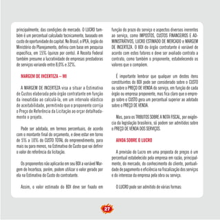 27
principalmente, das condições de mercado. O LUCRO tam-
bém é um percentual calculado tecnicamente, baseado em
custodeoportunidadedocapital.NoBrasil,oIPEA,órgãodo
Ministério do Planejamento, definiu com base em pesquisa
específica, em 15% (quinze por cento). A Receita Federal
também presume a lucratividade de empresas prestadoras
de serviços variando entre 8,0% e 32%.
MARGEM DE INCERTEZA – MI
A MARGEM DE INCERTEZA visa a situar a Estimativa
de Custos elaborada pelo órgão contratante em função
da inexatidão ao calculá-la, em um intervalo elástico
de aceitabilidade, permitindo que o proponente corrija
o Preço de Referência da Licitação ao orçar detalhada-
mente o projeto.
Pode ser adotada, em termos percentuais, de acordo
com o montante final do orçamento, e deve estar em torno
de 5% a 10% do CUSTO TOTAL do empreendimento, para
mais ou para menos, na Estimativa de Custo que vai definir
o valor de referência da licitação.
Os proponentes não aplicarão em seu BDI a variável Mar-
gem de Incerteza, porém, podem utilizar o valor gerado por
ela na Estimativa do Custo do contratante.
Assim, o valor estimado do BDI deve ser fixado em
função do prazo do serviço e aspectos diversos inerentes
ao serviço, como IMPOSTOS, CUSTOS FINANCEIROS E AD-
MINISTRATIVOS, LUCRO ESTIMADO DE MERCADO e MARGEM
DE INCERTEZA. O BDI do órgão contratante é variável de
acordo com estes fatores e deve ser avaliado contrato a
contrato, como também o proponente, estabelecendo os
valores que o compõem.
É importante lembrar que qualquer um destes itens
constituintes do BDI pode ser considerado sobre o CUSTO
ou sobre o PREÇO DE VENDA do serviço, em função de cada
órgão ou empresa proponente, mas fica claro que o empre-
go sobre o CUSTO gera um percentual superior ao adotado
sobre o PREÇO DE VENDA.
Mas, para os TRIBUTOS SOBRE A NOTA FISCAL, por exigên-
cia da legislação brasileira, só podem ser admitidos sobre
o PREÇO DE VENDA DOS SERVIÇOS.
AINDA SOBRE O LUCRO
A previsão do Lucro em uma proposta de preços é um
percentual estabelecido pela empresa em razão, principal-
mente, do mercado, do conhecimento do cliente, pontuali-
dade de pagamento e eficiência na fiscalização dos serviços
e do interesse da empresa pela obra ou serviço.
O LUCRO pode ser admitido de várias formas:
 
