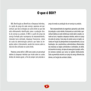 BDI, Bonificação ou Benefícios e Despesas Indiretas,
é a parte do preço de cada serviço, expresso em per-
centual, que não se designa ao custo direto ou que não
está efetivamente identificado como a produção dire-
ta do serviço ou produto. O BDI é a parte do preço do
serviço formado pela recompensa do empreendimento,
chamado lucro estimado, despesas financeiras, rateio
do custo da administração central e por todos os im-
postos sobre o faturamento, exceto leis sociais sobre a
mão-de-obra utilizada no custo direto.
Podemos ainda definir o BDI como sendo um percentual
relativo às despesas indiretas que incide sobre os custos
diretos de maneira geral, a fim de compor com precisão o
preço de venda ou produção de um serviço ou produto.
Todo empreendimento de engenharia apresenta custo direto
de produção e custo indireto. Acrescendo ao custo direto o per-
centualrelativoaocustoindiretoqueincidesobreoprojeto,so-
madoaolucro,impostosedespesasindiretas,extrai-seopreço
de venda do serviço. Esse preço de venda nunca se repete, va-
riandoemfunçãodoplanejamentodoempreendimento,dasua
localização, das características administrativas diferenciadas
das empresas ou órgãos contratantes e contratados, do edital,
dotamanhodoserviço,daépocadeexecuçãodoprojeto,enfim,
de inúmeras variáveis que nunca se repetem identicamente.
Cada orçamentista encontra um preço de serviço diferente dos
demais, em função das variáveis citadas.
O que é BDI?
8
 