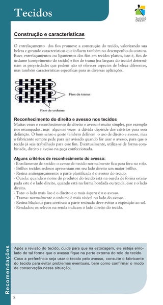 8
Construção e características
O entrelaçamento dos fios promove a construção do tecido, valorizando sua
beleza e gerando características que influem também no desempenho da costura.
Esses entrelaçamentos ou ligamentos dos fios em tecidos planos, isto é, fios de
urdume (comprimento do tecido) e fios de trama (na largura do tecido) determi-
nam as propriedades que podem não só oferecer aspectos de beleza diferentes,
mas também características específicas para as diversas aplicações.
Reconhecimento do direito e avesso nos tecidos
Muitas vezes o reconhecimento do direito e avesso é muito simples, por exemplo
nos estampados, mas algumas vezes a dúvida depende dos critérios para essa
definição. O bom senso e gosto também definem o uso de direito e avesso, mas
o fabricante sempre pede para ser avisado quando for usar o avesso, para que o
tecido já seja trabalhado para esse fim. Eventualmente, utiliza-se de forma com-
binada, direito e avesso na peça confeccionada.
Alguns critérios de reconhecimento do avesso:
- Enrolamento do tecido: o avesso do tecido normalmente fica para fora no rolo.
- Brilho: tecidos sedosos apresentam em seu lado direito um maior brilho.
- Resina antiesgarçamento: a parte plastificada é o avesso do tecido.
- Ourela: quando o nome do produtor do tecido está na ourela de forma estam-
pada este é o lado direito, quando está na forma bordada ou tecida, esse é o lado
direito.
- Tato: o lado mais liso é o direito e o mais áspero é o o avesso.
- Trama: normalmente o urdume é mais visível no lado do avesso.
- Resina blackout para cortinas: a parte resinada deve evitar a exposição ao sol.
- Rendados: os relevos na renda indicam o lado direito do tecido.
Tecidos
R
e
c
o
m
e
n
d
a
ç
õ
e
s
Após a revisão do tecido, cuide para que na estocagem, ele esteja enro-
lado de tal forma que o avesso fique na parte externa do rolo de tecido.
Caso a preferência seja usar o tecido pelo avesso, consulte o fabricante
do tecido para evitar problemas eventuais, bem como confirmar o modo
de conservação nessa situação.
cartilhanovaok.indd 8 27/7/2011 11:07:21
 