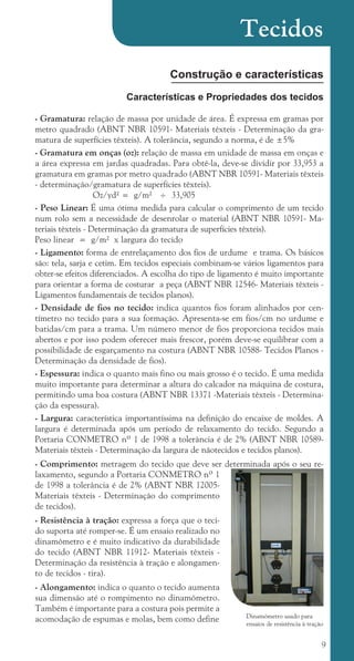 9
Construção e características
Características e Propriedades dos tecidos
- Gramatura: relação de massa por unidade de área. É expressa em gramas por
metro quadrado (ABNT NBR 10591- Materiais têxteis - Determinação da gra-
matura de superfícies têxteis). A tolerância, segundo a norma, é de ±5%
- Gramatura em onças (oz): relação de massa em unidade de massa em onças e
a área expressa em jardas quadradas. Para obtê-la, deve-se dividir por 33,953 a
gramatura em gramas por metro quadrado (ABNT NBR 10591- Materiais têxteis
- determinação/gramatura de superfícies têxteis).
		 Oz/yd² = g/m² ÷ 33,905
- Peso Linear: É uma ótima medida para calcular o comprimento de um tecido
num rolo sem a necessidade de desenrolar o material (ABNT NBR 10591- Ma-
teriais têxteis - Determinação da gramatura de superfícies têxteis). 		
Peso linear = g/m² x largura do tecido
- Ligamento: forma de entrelaçamento dos fios de urdume e trama. Os básicos
são: tela, sarja e cetim. Em tecidos especiais combinam-se vários ligamentos para
obter-se efeitos diferenciados. A escolha do tipo de ligamento é muito importante
para orientar a forma de costurar a peça (ABNT NBR 12546- Materiais têxteis -
Ligamentos fundamentais de tecidos planos).
- Densidade de fios no tecido: indica quantos fios foram alinhados por cen-
tímetro no tecido para a sua formação. Apresenta-se em fios/cm no urdume e
batidas/cm para a trama. Um número menor de fios proporciona tecidos mais
abertos e por isso podem oferecer mais frescor, porém deve-se equilibrar com a
possibilidade de esgarçamento na costura (ABNT NBR 10588- Tecidos Planos -
Determinação da densidade de fios).
- Espessura: indica o quanto mais fino ou mais grosso é o tecido. É uma medida
muito importante para determinar a altura do calcador na máquina de costura,
permitindo uma boa costura (ABNT NBR 13371 -Materiais têxteis - Determina-
ção da espessura).
- Largura: característica importantíssima na definição do encaixe de moldes. A
largura é determinada após um período de relaxamento do tecido. Segundo a
Portaria CONMETRO nº 1 de 1998 a tolerância é de 2% (ABNT NBR 10589-
Materiais têxteis - Determinação da largura de nãotecidos e tecidos planos).
- Comprimento: metragem do tecido que deve ser determinada após o seu re-
laxamento, segundo a Portaria CONMETRO nº 1
de 1998 a tolerância é de 2% (ABNT NBR 12005-
Materiais têxteis - Determinação do comprimento
de tecidos).
- Resistência à tração: expressa a força que o teci-
do suporta até romper-se. É um ensaio realizado no
dinamômetro e é muito indicativo da durabilidade
do tecido (ABNT NBR 11912- Materiais têxteis -
Determinação da resistência à tração e alongamen-
to de tecidos - tira).
- Alongamento: indica o quanto o tecido aumenta
sua dimensão até o rompimento no dinamômetro.
Também é importante para a costura pois permite a
acomodação de espumas e molas, bem como define
Tecidos
Dinamômetro usado para
ensaios de resistência à tração
cartilhanovaok.indd 9 27/7/2011 11:07:22
 