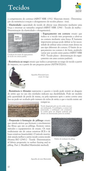 10
o comprimento de cortinas (ABNT NBR 11912- Materiais têxteis - Determina-
ção da resistência à tração e alongamento de tecidos planos - tira).
- Elasticidade: capacidade do tecido de alterar suas dimensões mediante uma
força e retornar ao tamanho original (ABNT NBR 12960 - Tecido de malha -
Determinação da elasticidade e alongamento).
- Esgarçamento em costura: ensaio que
indica se o tecido tem propensão a abrir-se
na costura mediante uma força. É bastante
importante porque pode definir se há neces-
sidade de utilizar uma costura mais densa ou
um tipo diferente de costura. O limite de es-
garçamento na costura é de 6mm, podendo
variar por acordo entre partes (ABNT NBR
9925 Tecido plano - determinação do esgar-
çamento em uma costura padrão).
- Resistência ao rasgo: ensaio que indica a propensão ao rasgo do tecido a partir
do impacto, ou a partir de um pequeno picote (ASTM D2261).
- Resistência à Abrasão: representa o quanto o tecido pode resistir ao desgaste
do atrito que no uso dos estofados indicará sua durabilidade. Pode ser medido
pela quantidade de perda de massa, ou pela espessura após o atrito contra uma
lixa ou pode ser avaliado pelo número de ciclos de atrito a que o tecido resiste até
romper-se.
- Propensão à formação de pillings: ensaio
que simula atritos que formam o enrolamento
das fibras que são os pillings. Existem vários
métodos e equipamentos de ensaio. Os mais
tradicionais são de caixas rotativas (ICI) e de
bases rotativas (martindale). O método martin-
dale simula melhor o atrito tecido contra tecido
(Norma ISO 12945-2 - Textile Determination
of fabrics propensity to surface fuzzing and to
pilling Part 2: Modified Martindale method).
Tecido desgastado pelo uso de cordão em posi-
ção inadequada. A modelagem, a costura mal
posicionada, a combinação com aviamentos
etc podem gerar um desgaste acelerado pela
abrasão em determinadas partes do estofado.
Condições do ensaio de esgarçamento
do tecido em costura padrão.
Padrão de avaliação de pilling
Tecidos
Aparelho de teste Martindale
Aparelho Elmendorf para
ensaio de rasgo
cartilhanovaok.indd 10 27/7/2011 11:07:25
 