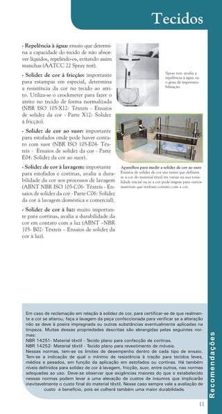 11
- Repelência à água: ensaio que determi-
na a capacidade do tecido de não absor-
ver líquidos, repelindo-os, evitando assim
manchas (AATCC 22 Spray test).
- Solidez de cor à fricção: importante
para estampas em especial, determina
a resistência da cor no tecido ao atri-
to. Utiliza-se o crockmeter para fazer o
atrito no tecido de forma normalizada
(NBR ISO 105-X12- Têxteis - Ensaios
de solidez da cor - Parte X12: Solidez
à fricção).
- Solidez de cor ao suor: importante
para estofados onde pode haver conta-
to com suor (NBR ISO 105-E04- Têx-
teis - Ensaios de solidez da cor - Parte
E04: Solidez da cor ao suor).
- Solidez de cor à lavagem: importante
para estofados e cortinas, avalia a dura-
bilidade da cor aos processos de lavagem
(ABNT NBR ISO 105-C06- Têxteis - En-
saios de solidez da cor - Parte C06: Solidez
da cor à lavagem doméstica e comercial).
- Solidez de cor à luz: muito importan-
te para cortinas, avalia a durabilidade da
cor em contato com a luz (ABNT –NBR
105- B02- Têxteis – Ensaios de solidez da
cor à luz).
Aparelhos para medir a solidez de cor ao suor
Ensaios de solidez de cor são testes que definem
se a cor do material têxtil irá variar na sua tona-
lidade inicial ou se a cor pode migrar para outros
materiais que tenham contato com a cor.
Spray test: avalia a
repelência à agua ou
o grau de impermea-
bilização.
Em caso de reclamação em relação à solidez de cor, para certificar-se de que realmen-
te a cor se alterou, faça a lavagem da peça confeccionada para verificar se a alteração
não se deve à poeira impregnada ou outras substâncias eventualmente aplicadas na
limpeza. Muitas dessas propriedades descritas são abrangidas pelas seguintes nor-
mas:
NBR 14251- Material têxtil - Tecido plano para confecção de cortinas.
NBR 14252- Material têxtil - Tecido plano para revestimento de móveis.
Nessas normas, tem-se os limites de desempenho dentro de cada tipo de ensaio.
Tem-se a indicação de qual o mínimo de resistência à tração para tecidos leves,
médios e pesados, em função da aplicação em estofados ou cortinas. Há também
níveis definidos para solidez de cor à lavagem, fricção, suor, entre outros, nas normas
adequadas ao uso. Deve-se observar que exigências maiores do que o estabelecido
nessas normas podem levar a uma elevação de custos de insumos que implicarão
inevitavelmente o custo final do material têxtil. Nesse caso sempre vale a avaliação de
custo e benefício, pois se colherá também uma maior durabilidade.
R
e
c
o
m
e
n
d
a
ç
õ
e
s
Tecidos
cartilhanovaok.indd 11 27/7/2011 11:07:25
 