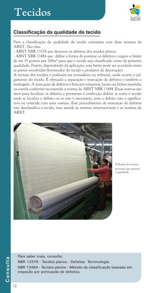 12
Tecidos
Classificação da qualidade do tecido
Para a classificação da qualidade do tecido contamos com duas normas da
ABNT. São elas:
- ABNT NBR 13378 que descreve os defeitos dos tecidos planos.
- ABNT NBR 13484 que define a forma de pontuar os defeitos e sugere o limite
de até 35 pontos por 100m² para que o tecido seja classificado como de primeira
qualidade. Porém, dependendo da aplicação, esse limite pode ser acordado entre
as partes envolvidas (fornecedor do tecido e produtor de decoração).
A revisão dos tecidos é realizada em revisadeira ou tribunal, onde ocorre o jul-
gamento do tecido. É efetuada a separação e marcação de defeitos e também a
metragem. A marcação de defeitos é feita por etiquetas, lacres ou linhas inseridas
na ourela conforme recomenda a norma da ABNT NBR 13484. Essas marcas são
úteis para localizar os defeitos e permitem à confecção definir se corta o tecido
onde se localiza o defeito ou se não é necessário, pois o defeito não é significa-
tivo ou coincide com uma costura. Esse procedimento de marcação de defeitos
não desclassifica o tecido, mas atende às normas internacionais e às normas da
ABNT.
C
o
n
s
u
l
t
a
Tribunal de revisão:
processo que garante
a qualidade.
Para saber mais, consulte:
NBR 13378 - Tecidos planos - Defeitos Terminologia.
NBR 13484 - Tecidos planos - Método de classificação baseado em
inspeção por pontuação de defeitos.
cartilhanovaok.indd 12 27/7/2011 11:07:26
 