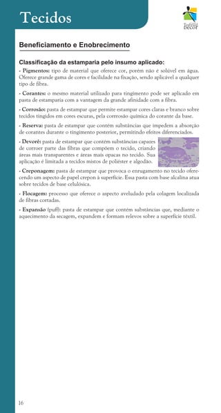 16
Beneficiamento e Enobrecimento
Classificação da estamparia pelo insumo aplicado:
- Pigmentos: tipo de material que oferece cor, porém não é solúvel em água.
Oferece grande gama de cores e facilidade na fixação, sendo aplicável a qualquer
tipo de fibra.
- Corantes: o mesmo material utilizado para tingimento pode ser aplicado em
pasta de estamparia com a vantagem da grande afinidade com a fibra.
- Corrosão: pasta de estampar que permite estampar cores claras e branco sobre
tecidos tingidos em cores escuras, pela corrrosão química do corante da base.
- Reserva: pasta de estampar que contém substâncias que impedem a absorção
de corantes durante o tingimento posterior, permitindo efeitos diferenciados.
- Devorê: pasta de estampar que contém substâncias capazes
de corroer parte das fibras que compõem o tecido, criando
áreas mais transparentes e áreas mais opacas no tecido. Sua
aplicação é limitada a tecidos mistos de poliéster e algodão.
- Creponagem: pasta de estampar que provoca o enrugamento no tecido ofere-
cendo um aspecto de papel crepon à superfície. Essa pasta com base alcalina atua
sobre tecidos de base celulósica.
- Flocagem: processo que oferece o aspecto aveludado pela colagem localizada
de fibras cortadas.
- Expansão (puff): pasta de estampar que contém substâncias que, mediante o
aquecimento da secagem, expandem e formam relevos sobre a superfície têxtil.
Tecidos
cartilhanovaok.indd 16 27/7/2011 11:07:30
 
