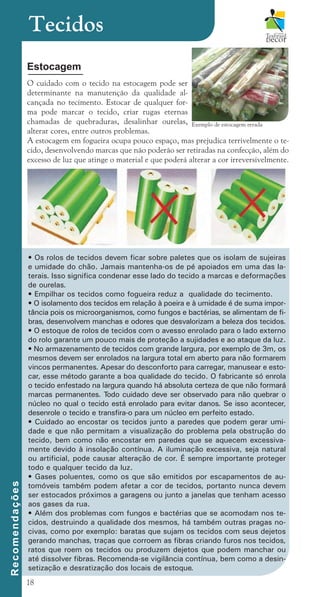 18
Estocagem
O cuidado com o tecido na estocagem pode ser
determinante na manutenção da qualidade al-
cançada no tecimento. Estocar de qualquer for-
ma pode marcar o tecido, criar rugas eternas
chamadas de quebraduras, desalinhar ourelas,
alterar cores, entre outros problemas.
A estocagem em fogueira ocupa pouco espaço, mas prejudica terrivelmente o te-
cido, desenvolvendo marcas que não poderão ser retiradas na confecção, além do
excesso de luz que atinge o material e que poderá alterar a cor irreversivelmente.
Tecidos
• Os rolos de tecidos devem ficar sobre paletes que os isolam de sujeiras
e umidade do chão. Jamais mantenha-os de pé apoiados em uma das la-
terais. Isso significa condenar esse lado do tecido a marcas e deformações
de ourelas.
• Empilhar os tecidos como fogueira reduz a qualidade do tecimento.
• O isolamento dos tecidos em relação à poeira e à umidade é de suma impor-
tância pois os microorganismos, como fungos e bactérias, se alimentam de fi-
bras, desenvolvem manchas e odores que desvalorizam a beleza dos tecidos.
• O estoque de rolos de tecidos com o avesso enrolado para o lado externo
do rolo garante um pouco mais de proteção a sujidades e ao ataque da luz.
• No armazenamento de tecidos com grande largura, por exemplo de 3m, os
mesmos devem ser enrolados na largura total em aberto para não formarem
vincos permanentes. Apesar do desconforto para carregar, manusear e esto-
car, esse método garante a boa qualidade do tecido. O fabricante só enrola
o tecido enfestado na largura quando há absoluta certeza de que não formará
marcas permanentes. T
odo cuidado deve ser observado para não quebrar o
núcleo no qual o tecido está enrolado para evitar danos. Se isso acontecer,
desenrole o tecido e transfira-o para um núcleo em perfeito estado.
• Cuidado ao encostar os tecidos junto a paredes que podem gerar umi-
dade e que não permitam a visualização do problema pela obstrução do
tecido, bem como não encostar em paredes que se aquecem excessiva-
mente devido à insolação contínua. A iluminação excessiva, seja natural
ou artificial, pode causar alteração de cor. É sempre importante proteger
todo e qualquer tecido da luz.
• Gases poluentes, como os que são emitidos por escapamentos de au-
tomóveis também podem afetar a cor de tecidos, portanto nunca devem
ser estocados próximos a garagens ou junto a janelas que tenham acesso
aos gases da rua.
• Além dos problemas com fungos e bactérias que se acomodam nos te-
cidos, destruindo a qualidade dos mesmos, há também outras pragas no-
civas, como por exemplo: baratas que sujam os tecidos com seus dejetos
gerando manchas, traças que corroem as fibras criando furos nos tecidos,
ratos que roem os tecidos ou produzem dejetos que podem manchar ou
até dissolver fibras. Recomenda-se vigilância contínua, bem como a desin-
setização e desratização dos locais de estoque.
R
e
c
o
m
e
n
d
a
ç
õ
e
s
Exemplo de estocagem errada
cartilhanovaok.indd 18 27/7/2011 11:07:32
 