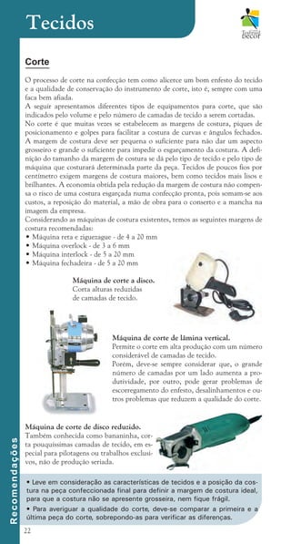 22
Corte
O processo de corte na confecção tem como alicerce um bom enfesto do tecido
e a qualidade de conservação do instrumento de corte, isto é, sempre com uma
faca bem afiada.
A seguir apresentamos diferentes tipos de equipamentos para corte, que são
indicados pelo volume e pelo número de camadas de tecido a serem cortadas.
No corte é que muitas vezes se estabelecem as margens de costura, piques de
posicionamento e golpes para facilitar a costura de curvas e ângulos fechados.
A margem de costura deve ser pequena o suficiente para não dar um aspecto
grosseiro e grande o suficiente para impedir o esgarçamento da costura. A defi-
nição do tamanho da margem de costura se dá pelo tipo de tecido e pelo tipo de
máquina que costurará determinada parte da peça. Tecidos de poucos fios por
centímetro exigem margens de costura maiores, bem como tecidos mais lisos e
brilhantes. A economia obtida pela redução da margem de costura não compen-
sa o risco de uma costura esgarçada numa confecção pronta, pois somam-se aos
custos, a reposição do material, a mão de obra para o conserto e a mancha na
imagem da empresa.
Considerando as máquinas de costura existentes, temos as seguintes margens de
costura recomendadas:
• Máquina reta e ziguezague - de 4 a 20 mm
• Máquina overlock - de 3 a 6 mm
• Máquina interlock - de 5 a 20 mm
• Máquina fechadeira - de 5 a 20 mm
		 Máquina de corte a disco.
		 Corta alturas reduzidas
		 de camadas de tecido.
Tecidos
R
e
c
o
m
e
n
d
a
ç
õ
e
s
Máquina de corte de lâmina vertical.
Permite o corte em alta produção com um número
considerável de camadas de tecido.
Porém, deve-se sempre considerar que, o grande
número de camadas por um lado aumenta a pro-
dutividade, por outro, pode gerar problemas de
escorregamento do enfesto, desalinhamentos e ou-
tros problemas que reduzem a qualidade do corte.
Máquina de corte de disco reduzido.
Também conhecida como bananinha, cor-
ta pouquíssimas camadas de tecido, em es-
pecial para pilotagens ou trabalhos exclusi-
vos, não de produção seriada.
• Leve em consideração as características de tecidos e a posição da cos-
tura na peça confeccionada final para definir a margem de costura ideal,
para que a costura não se apresente grosseira, nem fique frágil.
• Para averiguar a qualidade do corte, deve-se comparar a primeira e a
última peça do corte, sobrepondo-as para verificar as diferenças.
cartilhanovaok.indd 22 27/7/2011 11:07:33
 
