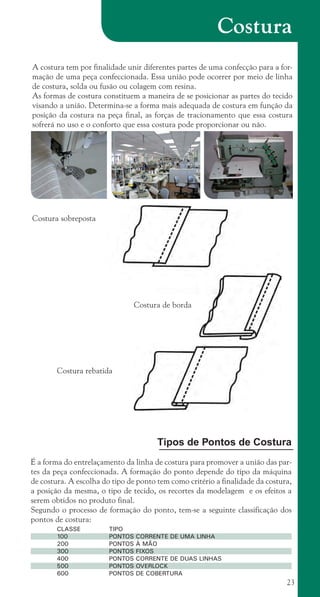23
Costura
A costura tem por finalidade unir diferentes partes de uma confecção para a for-
mação de uma peça confeccionada. Essa união pode ocorrer por meio de linha
de costura, solda ou fusão ou colagem com resina.
As formas de costura constituem a maneira de se posicionar as partes do tecido
visando a união. Determina-se a forma mais adequada de costura em função da
posição da costura na peça final, as forças de tracionamento que essa costura
sofrerá no uso e o conforto que essa costura pode proporcionar ou não.
Costura sobreposta
Costura de borda
Costura rebatida
Tipos de Pontos de Costura
É a forma do entrelaçamento da linha de costura para promover a união das par-
tes da peça confeccionada. A formação do ponto depende do tipo da máquina
de costura. A escolha do tipo de ponto tem como critério a finalidade da costura,
a posição da mesma, o tipo de tecido, os recortes da modelagem e os efeitos a
serem obtidos no produto final.
Segundo o processo de formação do ponto, tem-se a seguinte classificação dos
pontos de costura:
CLASSE		 TIPO
100		 PONTOS CORRENTE DE UMA LINHA
200		 PONTOS À MÃO
300		 PONTOS FIXOS
400		 PONTOS CORRENTE DE DUAS LINHAS
500		 PONTOS OVERLOCK
600		 PONTOS DE COBERTURA
cartilhanovaok.indd 23 27/7/2011 11:07:38
 