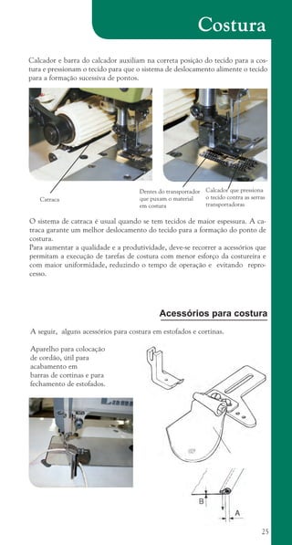 25
Costura
Dentes do transportador
que puxam o material
em costura
Calcador que pressiona
o tecido contra as serras
transportadoras
Catraca
O sistema de catraca é usual quando se tem tecidos de maior espessura. A ca-
traca garante um melhor deslocamento do tecido para a formação do ponto de
costura.
Para aumentar a qualidade e a produtividade, deve-se recorrer a acessórios que
permitam a execução de tarefas de costura com menor esforço da costureira e
com maior uniformidade, reduzindo o tempo de operação e evitando repro-
cesso.
Calcador e barra do calcador auxiliam na correta posição do tecido para a cos-
tura e pressionam o tecido para que o sistema de deslocamento alimente o tecido
para a formação sucessiva de pontos.
A seguir, alguns acessórios para costura em estofados e cortinas.
Aparelho para colocação
de cordão, útil para
acabamento em
barras de cortinas e para
fechamento de estofados.
Acessórios para costura
cartilhanovaok.indd 25 27/7/2011 11:07:42
 