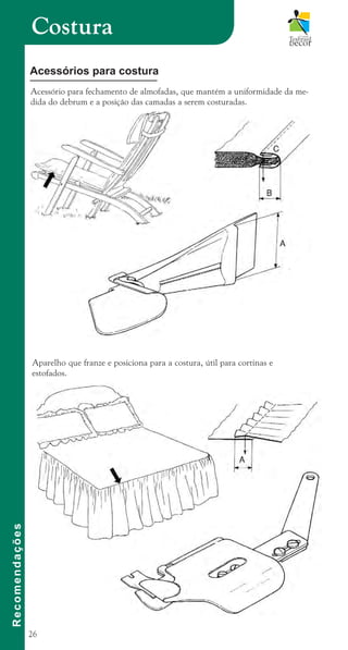 26
Acessório para fechamento de almofadas, que mantém a uniformidade da me-
dida do debrum e a posição das camadas a serem costuradas.
Costura
R
e
c
o
m
e
n
d
a
ç
õ
e
s
Acessórios para costura
Aparelho que franze e posiciona para a costura, útil para cortinas e
estofados.
cartilhanovaok.indd 26 27/7/2011 11:07:42
 