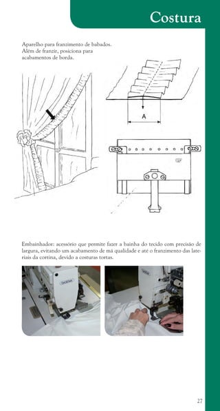 27
Costura
Aparelho para franzimento de babados.
Além de franzir, posiciona para
acabamentos de borda.
Embainhador: acessório que permite fazer a bainha do tecido com precisão de
largura, evitando um acabamento de má qualidade e até o franzimento das late-
riais da cortina, devido a costuras tortas.
cartilhanovaok.indd 27 27/7/2011 11:07:46
 