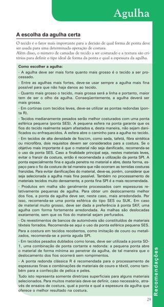 29
Agulha
A escolha da agulha certa
O tecido é o fator mais importante para a decisão de qual forma de ponta deve
ser usada para uma determinada operação de costura.
Além disso, o número de camadas de tecido a ser costurado e a textura são cri-
térios para definir o tipo ideal de forma da ponta e qual a espessura da agulha.
R
e
c
o
m
e
n
d
a
ç
õ
e
s
Como escolher a agulha:
- A agulha deve ser mais forte quanto mais grosso é o tecido a ser pro-
cessado.
- Entre as agulhas mais fortes, deve-se usar sempre a agulha mais fina
possível para que não haja danos ao tecido.
- Quanto mais grosso o tecido, mais grossa será a linha e portanto, maior
tem de ser o olho da agulha. Conseqüentemente, a agulha deverá ser
mais grossa.
- Em cortinas com tecidos leves, deve-se utilizar as pontas redondas (pon-
ta R).
- Tecidos medianamente pesados serão melhor costurados com uma ponta
esférica pequena (ponta SES). A pequena esfera na ponta garante que os
fios do tecido realmente sejam afastados e, desta maneira, não sejam dani-
ficados ou enfraquecidos. A esfera abre o caminho para a agulha no tecido.
- Em tecidos de alta densidade de fios/cm, como seda, tafetá, fibra sintética
ou microfibra, dois requisitos devem ser considerados para a costura. Se o
objetivo mais importante é que o material não seja danificado, recomenda-se
o uso da ponta SES. Caso a finalidade principal seja, nestes materiais leves,
evitar o franzir da costura, então é recomendada a utilização da ponta SPI. A
ponta especialmente fina e aguda penetra no material e abre, desta forma, es-
paço para o fio da costura de tal maneira que não ocorram as temidas costuras
franzidas. Para evitar danificações do material, deve-se, porém, considerar que
seja selecionada a agulha mais fina possível. T
ambém no processamento de
materiais tecidos muito densamente, a ponta fina SPI é a mais recomendada.
- Produtos em malha são geralmente processados com espessuras re-
lativamente pequenas de agulha. Para obter um deslocamento melhor
dos fios, a ponta da agulha deve ser, neste caso, mais arredondada. Por
isso, recomenda-se uma ponta esférica do tipo SES ou SUK. Em caso
de material muito grosso, deve ser dada a preferência à ponta SKF, uma
agulha com forma fortemente arredondada. As malhas são deslocadas
exatamente, sem que os fios do material sejam perfurados.
- Os revestimentos de bancos de automóveis são constituídos de materiais
têxteis forrados. Recomenda-se aqui o uso da ponta esférica pequena SES.
Para a costura em tecidos recobertos, como imitação de couro ou metali-
zados, recomenda-se a ponta aguda SPI.
- Em tecidos pesados dublados como lonas, deve ser utilizada a ponta SD-
1, uma combinação de ponta cortante e redonda: a pequena ponta abre
o material de forma mínima ao penetrar da agulha, de tal maneira que o
deslocamento dos fios ocorrerá sem rompimentos.
- A ponta redonda clássica R é recomendada para o processamento de
espessuras finas e combinações de materiais de couro e têxtil, como tam-
bém para a confecção de pelica e peles.
Tudo isto representa somente diretrizes superficiais para alguns materiais
selecionados. Para muitos materiais deve-se definir, caso necessário, atra-
vés de ensaios de costura, qual a ponta e qual a espessura da agulha que
oferece o melhor resultado na costura.
cartilhanovaok.indd 29 27/7/2011 11:07:47
 