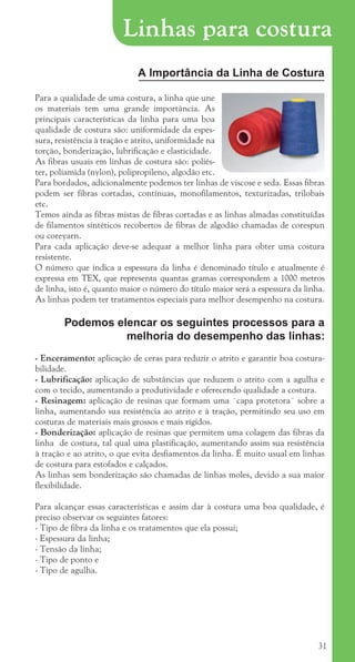 31
A Importância da Linha de Costura
Para a qualidade de uma costura, a linha que une
os materiais tem uma grande importância. As
principais características da linha para uma boa
qualidade de costura são: uniformidade da espes-
sura, resistência à tração e atrito, uniformidade na
torção, bonderização, lubrificação e elasticidade.
As fibras usuais em linhas de costura são: poliés-
ter, poliamida (nylon), polipropileno, algodão etc.
Para bordados, adicionalmente podemos ter linhas de viscose e seda. Essas fibras
podem ser fibras cortadas, contínuas, monofilamentos, texturizadas, trilobais
etc.
Temos ainda as fibras mistas de fibras cortadas e as linhas almadas constituídas
de filamentos sintéticos recobertos de fibras de algodão chamadas de corespun
ou coreyarn.
Para cada aplicação deve-se adequar a melhor linha para obter uma costura
resistente.
O número que indica a espessura da linha é denominado título e atualmente é
expressa em TEX, que representa quantas gramas correspondem a 1000 metros
de linha, isto é, quanto maior o número do título maior será a espessura da linha.
As linhas podem ter tratamentos especiais para melhor desempenho na costura.
Podemos elencar os seguintes processos para a
melhoria do desempenho das linhas:
- Enceramento: aplicação de ceras para reduzir o atrito e garantir boa costura-
bilidade.
- Lubrificação: aplicação de substâncias que reduzem o atrito com a agulha e
com o tecido, aumentando a produtividade e oferecendo qualidade a costura.
- Resinagem: aplicação de resinas que formam uma ¨capa protetora¨ sobre a
linha, aumentando sua resistência ao atrito e à tração, permitindo seu uso em
costuras de materiais mais grossos e mais rígidos.
- Bonderização: aplicação de resinas que permitem uma colagem das fibras da
linha de costura, tal qual uma plastificação, aumentando assim sua resistência
à tração e ao atrito, o que evita desfiamentos da linha. É muito usual em linhas
de costura para estofados e calçados.
As linhas sem bonderização são chamadas de linhas moles, devido a sua maior
flexibilidade.
Para alcançar essas características e assim dar à costura uma boa qualidade, é
preciso observar os seguintes fatores:
- Tipo de fibra da linha e os tratamentos que ela possui;
- Espessura da linha;
- Tensão da linha;
- Tipo de ponto e
- Tipo de agulha.
Linhas para costura
cartilhanovaok.indd 31 27/7/2011 11:07:48
 