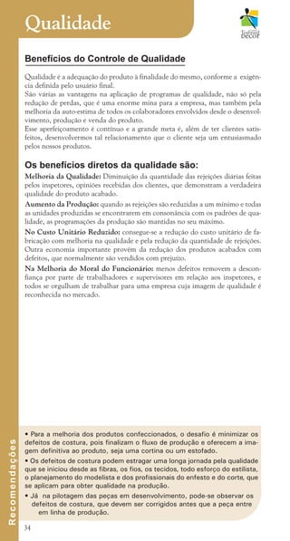 34
Benefícios do Controle de Qualidade
Qualidade é a adequação do produto à finalidade do mesmo, conforme a exigên-
cia definida pelo usuário final.
São várias as vantagens na aplicação de programas de qualidade, não só pela
redução de perdas, que é uma enorme mina para a empresa, mas também pela
melhoria da auto-estima de todos os colaboradores envolvidos desde o desenvol-
vimento, produção e venda do produto.
Esse aperfeiçoamento é contínuo e a grande meta é, além de ter clientes satis-
feitos, desenvolvermos tal relacionamento que o cliente seja um entusiasmado
pelos nossos produtos.
Os benefícios diretos da qualidade são:
Melhoria da Qualidade: Diminuição da quantidade das rejeições diárias feitas
pelos inspetores, opiniões recebidas dos clientes, que demonstram a verdadeira
qualidade do produto acabado.
Aumento da Produção: quando as rejeições são reduzidas a um mínimo e todas
as unidades produzidas se encontrarem em consonância com os padrões de qua-
lidade, as programações da produção são mantidas no seu máximo.
No Custo Unitário Reduzido: consegue-se a redução do custo unitário de fa-
bricação com melhoria na qualidade e pela redução da quantidade de rejeições.
Outra economia importante provém da redução dos produtos acabados com
defeitos, que normalmente são vendidos com prejuízo.
Na Melhoria do Moral do Funcionário: menos defeitos removem a descon-
fiança por parte de trabalhadores e supervisores em relação aos inspetores, e
todos se orgulham de trabalhar para uma empresa cuja imagem de qualidade é
reconhecida no mercado.
Qualidade
R
e
c
o
m
e
n
d
a
ç
õ
e
s
• Para a melhoria dos produtos confeccionados, o desafio é minimizar os
defeitos de costura, pois finalizam o fluxo de produção e oferecem a ima-
gem definitiva ao produto, seja uma cortina ou um estofado.
• Os defeitos de costura podem estragar uma longa jornada pela qualidade
que se iniciou desde as fibras, os fios, os tecidos, todo esforço do estilista,
o planejamento do modelista e dos profissionais do enfesto e do corte, que
se aplicam para obter qualidade na produção.
• Já na pilotagem das peças em desenvolvimento, pode-se observar os
defeitos de costura, que devem ser corrigidos antes que a peça entre
em linha de produção.
cartilhanovaok.indd 34 27/7/2011 11:07:49
 