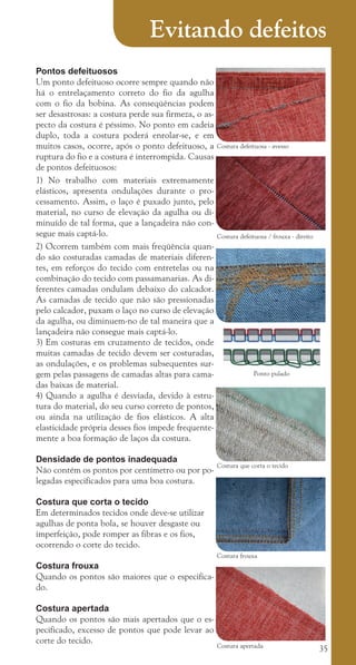35
Pontos defeituosos
Um ponto defeituoso ocorre sempre quando não
há o entrelaçamento correto do fio da agulha
com o fio da bobina. As conseqüências podem
ser desastrosas: a costura perde sua firmeza, o as-
pecto da costura é péssimo. No ponto em cadeia
duplo, toda a costura poderá enrolar-se, e em
muitos casos, ocorre, após o ponto defeituoso, a
ruptura do fio e a costura é interrompida. Causas
de pontos defeituosos:
1) No trabalho com materiais extremamente
elásticos, apresenta ondulações durante o pro-
cessamento. Assim, o laço é puxado junto, pelo
material, no curso de elevação da agulha ou di-
minuído de tal forma, que a lançadeira não con-
segue mais captá-lo.
2) Ocorrem também com mais freqüência quan-
do são costuradas camadas de materiais diferen-
tes, em reforços do tecido com entretelas ou na
combinação do tecido com passamanarias. As di-
ferentes camadas ondulam debaixo do calcador.
As camadas de tecido que não são pressionadas
pelo calcador, puxam o laço no curso de elevação
da agulha, ou diminuem-no de tal maneira que a
lançadeira não consegue mais captá-lo.
3) Em costuras em cruzamento de tecidos, onde
muitas camadas de tecido devem ser costuradas,
as ondulações, e os problemas subsequentes sur-
gem pelas passagens de camadas altas para cama-
das baixas de material.
4) Quando a agulha é desviada, devido à estru-
tura do material, do seu curso correto de pontos,
ou ainda na utilização de fios elásticos. A alta
elasticidade própria desses fios impede frequente-
mente a boa formação de laços da costura.
Densidade de pontos inadequada
Não contém os pontos por centímetro ou por po-
legadas especificados para uma boa costura.
Costura que corta o tecido
Em determinados tecidos onde deve-se utilizar
agulhas de ponta bola, se houver desgaste ou
imperfeição, pode romper as fibras e os fios,
ocorrendo o corte do tecido.
Costura frouxa
Quando os pontos são maiores que o especifica-
do.
Costura apertada
Quando os pontos são mais apertados que o es-
pecificado, excesso de pontos que pode levar ao
corte do tecido.
Costura que corta o tecido
Costura frouxa
Costura apertada
Costura defeituosa - avesso
Costura defeituosa / frouxa - direito
Ponto pulado
Evitando defeitos
cartilhanovaok.indd 35 27/7/2011 11:07:58
 