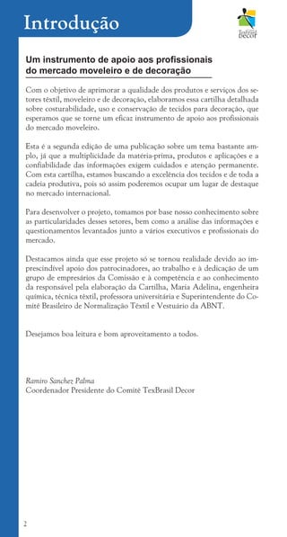 2
Introdução
Um instrumento de apoio aos profissionais
do mercado moveleiro e de decoração
Com o objetivo de aprimorar a qualidade dos produtos e serviços dos se-
tores têxtil, moveleiro e de decoração, elaboramos essa cartilha detalhada
sobre costurabilidade, uso e conservação de tecidos para decoração, que
esperamos que se torne um eficaz instrumento de apoio aos profissionais
do mercado moveleiro.
Esta é a segunda edição de uma publicação sobre um tema bastante am-
plo, já que a multiplicidade da matéria-prima, produtos e aplicações e a
confiabilidade das informações exigem cuidados e atenção permanente.
Com esta cartilha, estamos buscando a excelência dos tecidos e de toda a
cadeia produtiva, pois só assim poderemos ocupar um lugar de destaque
no mercado internacional.
Para desenvolver o projeto, tomamos por base nosso conhecimento sobre
as particularidades desses setores, bem como a análise das informações e
questionamentos levantados junto a vários executivos e profissionais do
mercado.
Destacamos ainda que esse projeto só se tornou realidade devido ao im-
prescindível apoio dos patrocinadores, ao trabalho e à dedicação de um
grupo de empresários da Comissão e à competência e ao conhecimento
da responsável pela elaboração da Cartilha, Maria Adelina, engenheira
química, técnica têxtil, professora universitária e Superintendente do Co-
mitê Brasileiro de Normalização Têxtil e Vestuário da ABNT.
Desejamos boa leitura e bom aproveitamento a todos.
Ramiro Sanchez Palma
Coordenador Presidente do Comitê TexBrasil Decor
cartilhanovaok.indd 2 27/7/2011 11:06:11
 