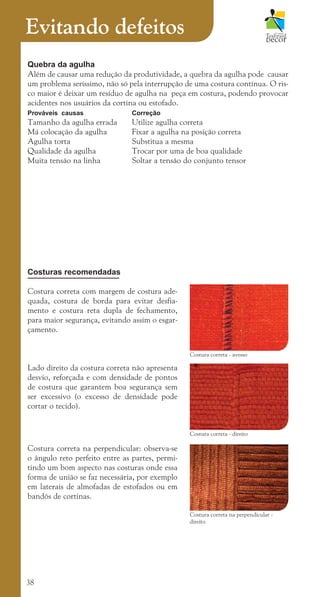 38
Evitando defeitos
Quebra da agulha
Além de causar uma redução da produtividade, a quebra da agulha pode causar
um problema seríssimo, não só pela interrupção de uma costura contínua. O ris-
co maior é deixar um resíduo de agulha na peça em costura, podendo provocar
acidentes nos usuários da cortina ou estofado.
Prováveis causas Correção
Tamanho da agulha errada Utilize agulha correta
Má colocação da agulha Fixar a agulha na posição correta
Agulha torta			 Substitua a mesma
Qualidade da agulha		 Trocar por uma de boa qualidade
Muita tensão na linha		 Soltar a tensão do conjunto tensor
Costuras recomendadas
Costura correta com margem de costura ade-
quada, costura de borda para evitar desfia-
mento e costura reta dupla de fechamento,
para maior segurança, evitando assim o esgar-
çamento.
Lado direito da costura correta não apresenta
desvio, reforçada e com densidade de pontos
de costura que garantem boa segurança sem
ser excessivo (o excesso de densidade pode
cortar o tecido).
Costura correta na perpendicular: observa-se
o ângulo reto perfeito entre as partes, permi-
tindo um bom aspecto nas costuras onde essa
forma de união se faz necessária, por exemplo
em laterais de almofadas de estofados ou em
bandôs de cortinas.
Costura correta - avesso
Costura correta - direito
Costura correta na perpendicular -
direito
cartilhanovaok.indd 38 27/7/2011 11:08:09
 
