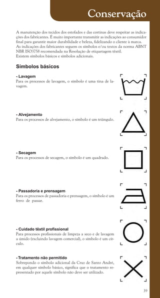 39
Conservação
A manutenção dos tecidos dos estofados e das cortinas deve respeitar as indica-
ções dos fabricantes. É muito importante transmitir as indicações ao consumidor
final para garantir maior durabilidade e beleza, fidelizando o cliente à marca.
As indicações dos fabricantes seguem os símbolos e/ou textos da norma ABNT
NBR ISO3758 recomendada na Resolução de etiquetagem têxtil.
Existem símbolos básicos e símbolos adicionais.
Símbolos básicos
- Lavagem
Para os processos de lavagem, o símbolo é uma tina de la-
vagem.
- Alvejamento
Para os processos de alvejamento, o símbolo é um triângulo.
- Secagem
Para os processos de secagem, o símbolo é um quadrado.
- Passadoria e prensagem
Para os processos de passadoria e prensagem, o símbolo é um
ferro de passar.
- Cuidado têxtil profissional
Para processos profissionais de limpeza a seco e de lavagem
a úmido (excluindo lavagem comercial), o símbolo é um cír-
culo.
- Tratamento não permitido
Sobrepondo o símbolo adicional da Cruz de Santo André,
em qualquer símbolo básico, significa que o tratamento re-
presentado por aquele símbolo não deve ser utilizado.
cartilhanovaok.indd 39 27/7/2011 11:08:09
 